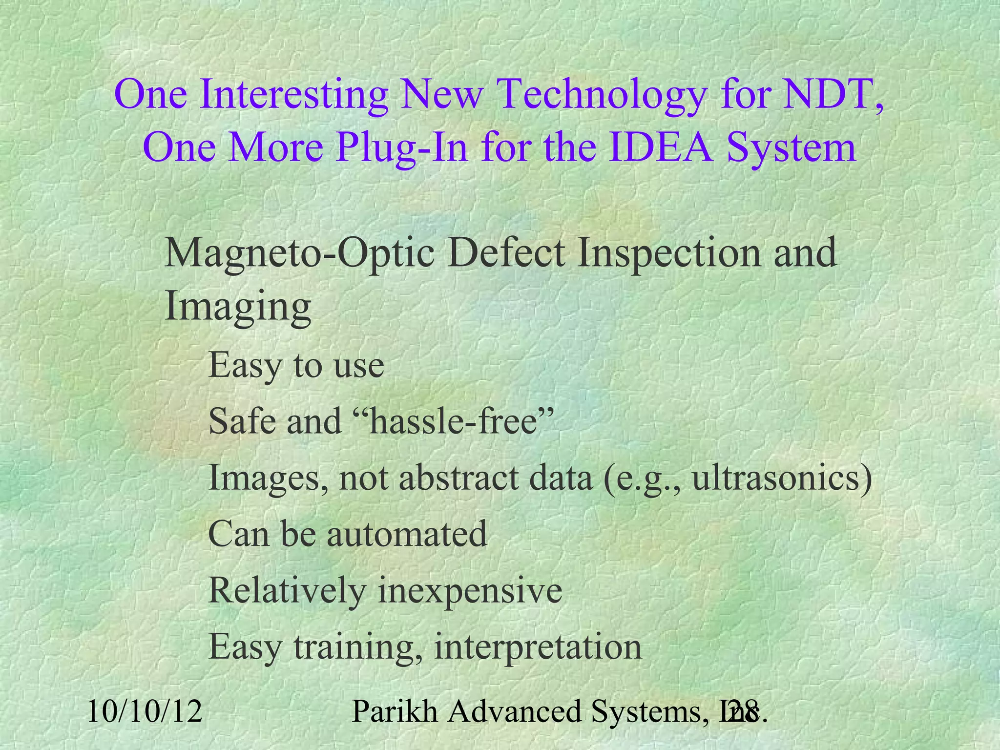 One Interesting New Technology for NDT,
  One More Plug-In for the IDEA System

     Magneto-Optic Defect Inspection and
     Imaging
           Easy to use
           Safe and “hassle-free”
           Images, not abstract data (e.g., ultrasonics)
           Can be automated
           Relatively inexpensive
           Easy training, interpretation
10/10/12            Parikh Advanced Systems, Inc.
                                              28
 