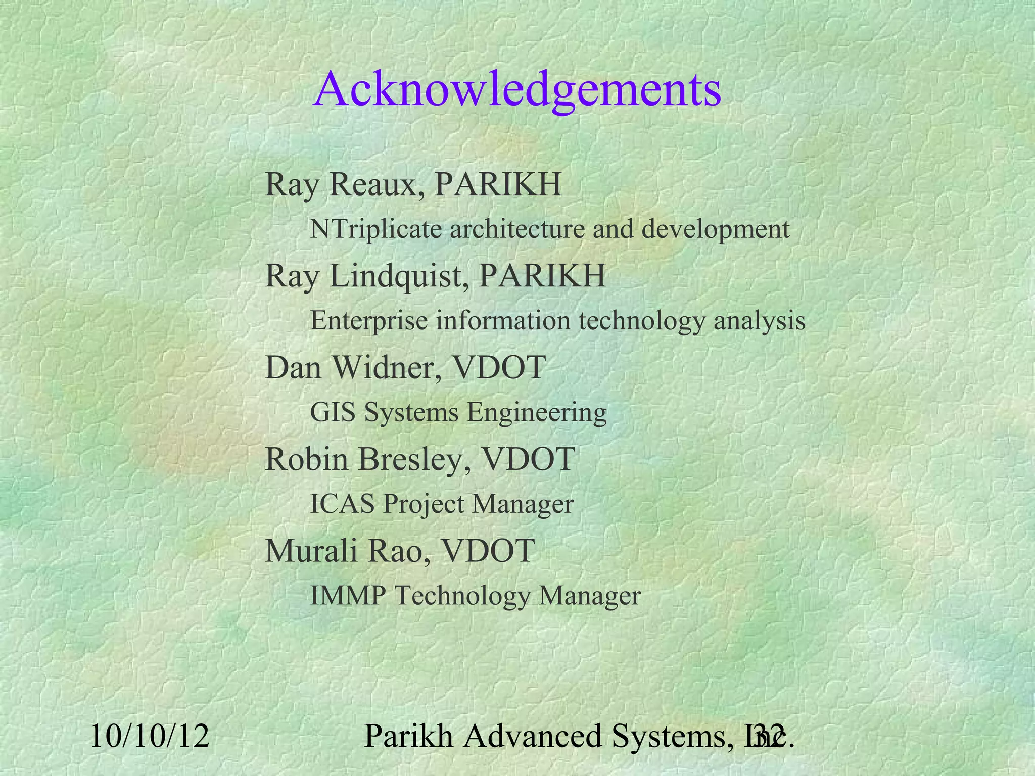 Acknowledgements
           Ray Reaux, PARIKH
             NTriplicate architecture and development
           Ray Lindquist, PARIKH
             Enterprise information technology analysis
           Dan Widner, VDOT
             GIS Systems Engineering
           Robin Bresley, VDOT
             ICAS Project Manager
           Murali Rao, VDOT
             IMMP Technology Manager



10/10/12         Parikh Advanced Systems, Inc.
                                           32
 