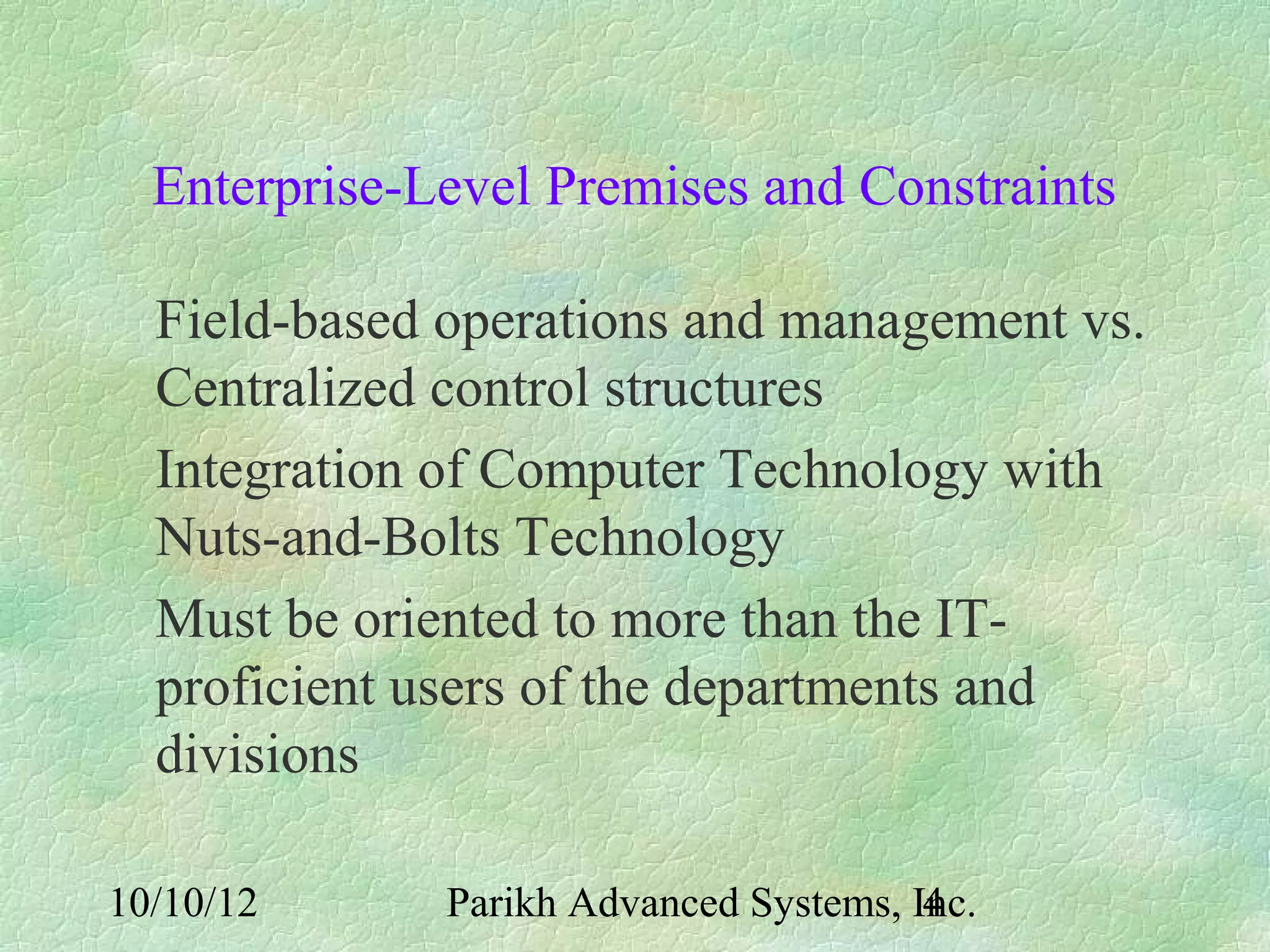 Enterprise-Level Premises and Constraints

  Field-based operations and management vs.
  Centralized control structures
  Integration of Computer Technology with
  Nuts-and-Bolts Technology
  Must be oriented to more than the IT-
  proficient users of the departments and
  divisions

10/10/12      Parikh Advanced Systems, Inc.
                                        4
 