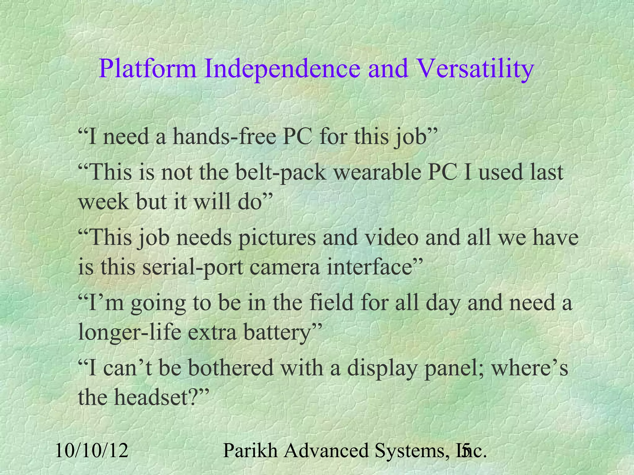 Platform Independence and Versatility

  “I need a hands-free PC for this job”
  “This is not the belt-pack wearable PC I used last
  week but it will do”
  “This job needs pictures and video and all we have
  is this serial-port camera interface”
  “I’m going to be in the field for all day and need a
  longer-life extra battery”
  “I can’t be bothered with a display panel; where’s
  the headset?”

10/10/12         Parikh Advanced Systems, Inc.
                                           5
 