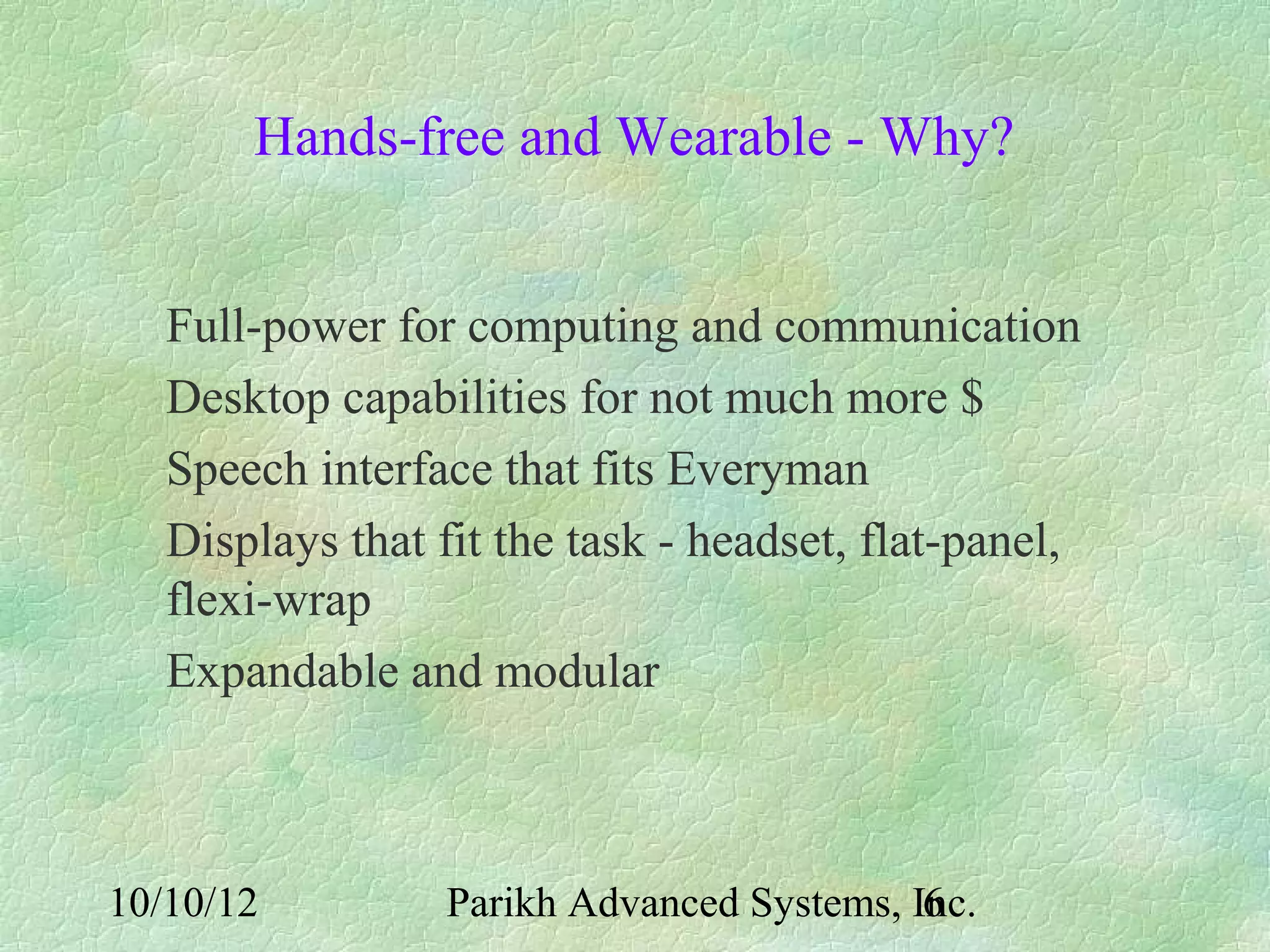 Hands-free and Wearable - Why?


   Full-power for computing and communication
   Desktop capabilities for not much more $
   Speech interface that fits Everyman
   Displays that fit the task - headset, flat-panel,
   flexi-wrap
   Expandable and modular



10/10/12          Parikh Advanced Systems, Inc.
                                            6
 
