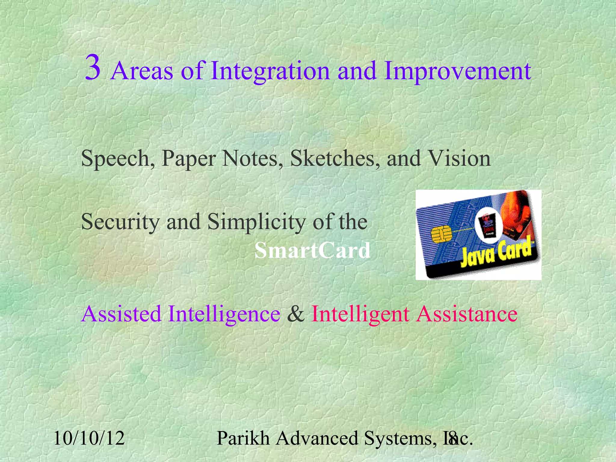 3 Areas of Integration and Improvement

   Speech, Paper Notes, Sketches, and Vision

   Security and Simplicity of the
                    SmartCard

   Assisted Intelligence & Intelligent Assistance




10/10/12         Parikh Advanced Systems, Inc.
                                           8
 