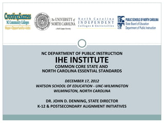 NC DEPARTMENT OF PUBLIC INSTRUCTION
         IHE INSTITUTE
       COMMON CORE STATE AND
  NORTH CAROLINA ESSENTIAL STANDARDS

             DECEMBER 17, 2012
WATSON SCHOOL OF EDUCATION - UNC-WILMINGTON
        WILMINGTON, NORTH CAROLINA

    DR. JOHN D. DENNING, STATE DIRECTOR
K-12 & POSTSECONDARY ALIGNMENT INITIATIVES
 