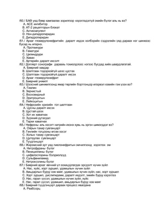 /60./ БАӨ үед бөөр хамгаалах зорилгоор хэрэглэдэггүй эмийн бүлэг аль нь вэ?
A. АСЕ ингибитор
B. АТ-2 рецепторын блокат
C. Антикоагулянт
D. Нон-дигидропиридин
E. Дигидропиридин
/61./ Архаг гломерулонефритийн даралт ихдэх хэлбэрийн сэдрэлийн үед дараах нэг шинжээс
бусад нь илэрнэ.
A. Протеинури
B. Гематури
C. Цилиндрури
D. Хаван
E. Артерийн даралт ихсэлт
/62./ Доплерт сонографи дараахь тохиолдлоос нэгээс бусдад хийх шаардлагатай.
A. Бөөрний хавдар
B. Шалтгаан тодорхойгүй шээс цустах
C. Шалтгаан тодорхойгүй даралт ихсэх
D. Архаг гломерулонефрит
E. Бөөрний унжилт
/63./ Шээсний шинжилгээнд ямар төрлийн бортгонцор илэрвэл хэвийн гэж үзэх вэ?
A. Гиалин
B. Зернистый
C. Восковидный
D. Эритроцитын
E. Лейкоцитын
/64./ Нефрозийн кризийн гол шалтгаан
A. Цусны даралт ихсэх
B. Цустай шээх
C. Хэт их хавагнах
D. Зүрхний дутагдал
E. Тархи хавагнах
/65./ Нефроны аль хэсэгт натрийн ихэнх хувь нь эргэн шимэгддэг вэ?
A. Ойрын тахир сувганцарт
B. Генлийн гогцооны өгсөх хэсэг
C. Холын тахир сувганцарт
D. Цуглуулах сувганцарт
E. Түүдгэнцэрт
/66./ Жирэмсний эрт үед пиелонефритын эмчилгээнд хэрэглэх эм
A. Нитрофураны бүлэг
B. Пенициллины бүлэг
C. цефалоспорины бэлдмэлүүд
D. Сульфаниламид
E. Нитроксолины бүлэг
/67./ Бөөрний архаг өвчний үл зохицуулагдах эрсдэлт хүчин зүйл
A. Нас, хүйс, хорт зуршил, удамшлын хүчин зүйл
B. Амьдарлын буруу хэв маяг, удамшлын хүчин зүйл, нас, хорт зуршил
C. Хорт зуршил, дислипидеми, даралт ихдэлт, эмийн буруу хэрэглээ
D. Нас, гарал үүсэл, удамшлын хүчин зүйл, хүйс
E. Нас, гарал үүсэл, удамшил, амьдарлын буруу хэв маяг
/68./ Бөөрний түүдгэнцэрт дараах процесс явагдана
A. Реабсорц
 