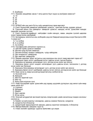 E. Бомбезин
/111./ Хэвлийн хөндийгөөс авсан 1 литр шингэн бүрт хэдэн гр альбумин нөхөх вэ?
A. 10
B. 15
C. 20
D. 25
E. 30
/112./ БГӨШҮ-ийн үед эмгэг бүтэц зүйн шинжилгээнд гарах өөрчлөлт
A. Салст бүрхүүлийг хамарсан шалбархайт үрэвсэл, криптийн буглаа, хуурамч ургацаг
B. Гэдэсний ханын бүх давхаргыг хамарсан үрэвсэл, наалдац ихтэй, үрэвслийн нэвчдэс
гранулём зангилаа үүсгэнэ
C. Салст бүрхүүлд лимфоцит, нейтрофил эсийн нэвчдэс, хаван, хөндлөн гүнзгий шархлаа
эсвэл тармал өнгөц шалбархай
/113./ Аутоиммуны хепатитын аль хэлбэрийн үедэлэг бөөрний микросомынэсрэг бие (анти LKM-
1) илрэх вэ?
A. 1-р хэлбэр
B. 2- р хэлбэр
C. 3-р хэлбэр
/114./ Урсофалькийн үйлчилгээг нэрлэнэ үү.
A. Цөсний гэрийн үрэвсэл намжаах
B. Цөсний чулуу буталж жижиглэх
C. Цөсний коллоид чанарыг сайжруулж, чулуу хайлуулах
D. Цөс ялгаралтыг сайжруулах
E. Цөс хөөлтийг сайжруулах
/115./ Өөрийн дархлаат архаг гастритын үед ходоодны аль хэсэгт ямар өөрчлөлт гарах вэ?
A. Ходоодны гарах хэсэгт шалбархай үүснэ, давсны хүчил, пепсин буурна
B. Ходоодны их махианд хатингаршил үүсч, дотоод хүчин зүйлс эрс ихэснэ
C. Ходоодны ёроол хэсэгт анхдагч хатингаршил үүсч, давсны хүчил, пепсиноген I, дотоод
хүчин зүйлс эрс багасдаг
D. Ходоодны бага махианд хатингаршил үүсч, дотоод хүчин зүйлс эрс ихэснэ
E. Ходоодны ёроол хэсэгт шалбархай, давсны хүчил, пепсин, дотоод хүчин зүйлс эрс багасдаг
/116./ Баас хатах нь ямар хүнсний дутагдалтай илүү холбоотой вэ.
A. Хүнсний эслэг
B. Аминдэм
C. Амьтны гаралтай хүнс
D. Өөх тос
E. Кальц бага агуулсан хүнс
/117./ Нойр булчирхайн архаг үрэвслийн үед гадаад шүүрлийн дутагдлын үед эмнэл зүйн ямар
шинж илрэх вэ?
A. Суулгалт
B. Халууралт
C. Өвдөлт
D. Арьс шарлах
E. Өтгөн хатах
/118./ Элэгний хатууралтай өвчтөний порталь гипертензийн үеийн эмчилгээнд тохирох хослолыг
сонгоно уу.
A. биеийн хүчний ачааллыг хязгаарлах, давсны хэмжээг багасгах, салуретик
B. салуретик ба b-блокатор
C. салуретикийг верошпиронтой хавсрах, давсны хэрэглээг хязгаарлах, b-блокатор
/119./ Малори-Вейсийн хамшинж гэдэг нь
A. Улаан хоолойн хураагуур судасны өргөслөөс цус алдах
 