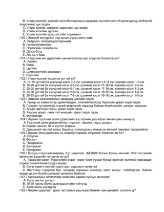B. Улаан хоолойн хэвлийн хэсэгба ходоодын кардиаль хэсгийн салст бүрхэвчдагуу хэлбэртэй
язарсанаас цус алдах
C. Улаан хоолой шархалж шархнаас цус алдах
D. Улаан хоолойн цүлхэн
E. Улаан хоолойн доод хэсгийн сорвижилт
/120./ Элэгний хатуурлын үед асцит үүсэх эмгэг жам:
A. Хоёрдогч гиперальдостеронизм
B. Гипоальбуминеми
C. Порталийн гипертензи
D. Дээрх бүгд
E. Аль нь ч биш
/121./ Гэдэсний уян дурангийн шинжилгээгээр юуг илрүүлж болохгүй вэ?
A. Улайлт
B. Өмөн
C. Цүлхэн
D. Шимэгдэлтийн алдагдал
E. Шархлаа
/122./ Улаан хоолой хэдэн см урттай вэ?
A. 10-15 урттай ба хүзүүний хэсэг 3-5 см, цээжний хэсэг 14-16 см, хэвлийн хэсэг 1-3 см
B. 15-20 урттай ба хүзүүний хэсэг 4-5 см, цээжний хэсэг 17-18 см, хэвлийн хэсэг 1-4 см
C. 20-25 урттай ба хүзүүний хэсэг 6-7 см, цээжний хэсэг 17-18 см, хэвлийн хэсэг 1-3 см
D. 25-30 урттай ба хүзүүний хэсэг 5-6 см, цээжний хэсэг 16-18 см, хэвлийн хэсэг 1-4 см
E. 30-35 урттай ба хүзүүний хэсэг 7-8 см, цээжний хэсэг 16-18 см, хэвлийн хэсэг 1-5 см
/123./ Элэгний эхинококкозын өвөрмөц шинжийг сонго.
A. Төмөр их хэмжээгээр хуримтлагдан, элэгний биопсид Перлсийн урвал эерэг гарах
B. Гэрлийн тусламжтай нүдний эвэрлэгийг харахад Кайзер-Флейшерийн цагираг харагдах
C. Альфа фетопротейны урвал эерэг гарах
D. Кацоны урвал, гемагглютинацийн урвал эерэг гарах
E. Фруктозури
/124./ Нарийн гэдэсний архаг үрэвслийн 3-р зэргийн үед илрэх эмнэл зүйн шинжүүд
A. Гэдэсний шинж давамгайлна: суулгалт, өвдөлт, гэдэс дүүрэх
B. Биеийн жингээ 10 кг хүртэл алдана
C. Давшингуй явцтай турна, бодисын солилцоонц хямрал нь өвчний тавиланг тодорхойлно
/125./ Дараах эмнүүдийн аль нь нойр булчирхайн шүүрлийг багасгах эм бэ?
A. Лукулин
B. Фестал
C. Панкреатин
D. Контрикал
E. Панкурмен
/126./ Бүдүүн гэдэсний өвөрмөц бус шархлаат /БГӨШҮ/ болон Кроны өвчнийг /КӨ/ системийн
өвчин гэж үздэгийн нотолгоо юу вэ?
A. Гэдэсний салст бүрхүүлийн эсрэг эсрэг биет үүсдэг бусад эрхтний эмгэгтэй хавсардаг,
гормон эмчилгээний үр дүн өндөр
B. Эмгэг төрөгч нянгийн шалтгаан, харшлын нөлөөтэй
C. Шалтгаан тодорхой бус, халдвар харшлын онолоор эмгэг жамыг тайлбарлаж байгаа,
өндөр үр дүн бүхий сонгомол эмчилгээ байхгүй.
/127./ Аутоиммуны хепатитаар ихэвчлэн дараах хүмүүс өвчилдөг:
A. Идэр насны эрчүүд
B. 10-30 насны болон цэвэршсэн эмэгтэйчүүд
C. Бага насны хүүхдүүд
/128./ Өөрийн дархлаат архаг гастритын үед илрэх бижийн хам шинжийг сонгоно уу?
 