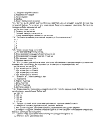 A. Хөндлөн тойргийн хэмжээ
B. Хөдөлгөөний байдал
C. Ханын зузаан
D. Хэлбэр
E. Салст ба гаустрийн зураглал
/137./ Өвчтөн Б., 35 настай, эмэгтэй. Вирусын гаралтай элэгний хатуурал оноштой. Өвчний явц
тогтвортой байсан. Гэтэл таталт өгч, ухаан санаа бүүдгэртэн, шарлалт нэмэгдсэн. Өвчтөнд юу
тохиолдсон байх магадлалтай вэ?
A. Цөсөнд чулуу үүссэн
B. Тархинд цус харвасан
C. Элэгний энцефалопати үүссэн
D. Улаан хоолойн өргөссөн венээс цус алдсан
/138./ Дисбактериозийн өөрчлөлтөөр нь хэдэн зэрэг болгон ангилах вэ?
A. 2
B. 3
C. 4
D. 5
E. 6
/139./ Улаан хоолой ямар эстэй вэ?
A. Нэг давхраат бортгон хучуур эд
B. Олон давхраат эвэршдэггүй хавтгай хучуур эд
C. Олон давхраат эвэршдэг хавтгай хучуур эд
D. Нэг давхраат призмт эс
E. Намираа хучуур эд
/140./ Ходоод дээдгэдэснийшархлааны үеддурангийн шинжилгээгээр шархлааны цус алдалтын
идэвхжилийн зэрэг Forrest IIа үед дахин цус алдах эрсдэл хэдэн хувь байх вэ?
A. Цус алдах эрсдэл 80%
B. Цус алдах эрсдэл 70-80%
C. Цус алдах эрсдэл 50-60%
D. Цус алдах эрсдэл 40-50%
E. Цус алдах эрсдэл 30-40%
/141./ Витамин В 12 хаана шимэгдэх вэ?
A. Ходоодонд
B. Нарийн гэдсэнд
C. Дээд гэдсэнд
D. Бүдүүн гэдсэнд
E. Цутгалан гэдсэнд
/142./ Спиронолактон болон фуросемидийн хоногийн тунгийн харьцаа ямар байхад цусан дахь
калийн хэмжээ хэвийн /норм/ байдаг вэ?
A. 100: 10
B. 100:20
C. 100:30
D. 100:40
E. 100:50
/143./ Бүдүүн гэдэсний архаг үрэвслийн үед олонтаа хэрэглэх эмийн бэлдмэл
A. Нян устгах бэлдмэл, сульфазалазин, делагил, витамин
B. Нян устгах бэлдмэл, бактерийн бэлдмэл, хөдөлгөөний зохицуулагч фермент
C. Бактерийн бэлдмэл, суулгалт зогсоох бэлдмэл, агчилт тавиулах болон өвдөлт намдаах эм,
бодисын солилцоог эрчимжүүлэгч
/144./ Цөсний чулуу үүсэх эмгэг жамын гол хүчин зүйлүүдийг нэрлэнэ үү.
A. Элэгнээс эмгэг цөс ялгарснаас
 