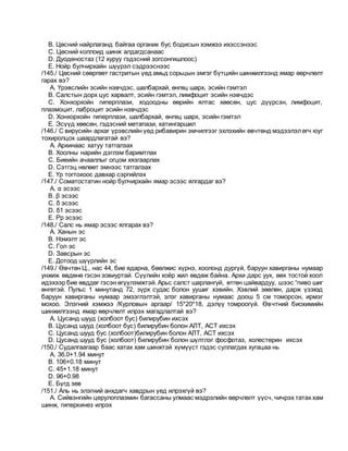 B. Цөсний найрлаганд байгаа органик бус бодисын хэмжээ ихэссэнээс
C. Цөсний коллоид шинж алдагдсанаас
D. Дуоденостаз (12 хуруу гэдэсний зогсонгишлоос)
E. Нойр булчирхайн шүүрэл сэдрээснээс
/145./ Цөсний сөөргөөт гастритын үед амьд сорьцын эмгэг бүтцийн шинжилгээнд ямар өөрчлөлт
гарах вэ?
A. Үрэвслийн эсийн нэвчдэс, шалбархай, өнгөц шарх, эсийн гэмтэл
B. Салстын дорх цус харвалт, эсийн гэмтэл, лимфоцит эсийн нэвчдэс
C. Хонхорхойн гиперплази, ходоодны өөрийн ялтас хөөсөн, цус дүүрсэн, лимфоцит,
плазмоцит, лаброцит эсийн нэвчдэс
D. Хонхорхойн гиперплази, шалбархай, өнгөц шарх, эсийн гэмтэл
E. Эсүүд хөөсөн, гэдэсний метапази, хатингаршил
/146./ С вирусийн архаг үрэвслийн үед рибавирин эмчилгээг эхлэхийн өвчтөнд мэдээлэлөгч юуг
тохиролцох шаардлагатай вэ?
A. Архинаас хатуу татгалзах
B. Хоолны нарийн дэглэм баримтлах
C. Биеийн ачааллыг огцом хязгаарлах
D. Сэтгэц нөлөөт эмнээс татгалзах
E. Үр тогтохоос давхар сэргийлэх
/147./ Соматостатин нойр булчирхайн ямар эсээс ялгардаг вэ?
A. α эсээс
B. β эсээс
C. δ эсээс
D. δ1 эсээс
E. Рр эсээс
/148./ Салс нь ямар эсээс ялгарах вэ?
A. Ханын эс
B. Нэмэлт эс
C. Гол эс
D. Завсрын эс
E. Дотоод шүүрлийн эс
/149./ Өвчтөн Ц., нас 44, бие ядарна, бөөлжис хүрнэ, хоолонд дургүй, баруун хавирганы нумаар
унжиж өвдөнө гэсэн зовиуртай. Сүүлийн хоёр жил өвдөж байна. Архи дарс уух, өөх тостой хоол
идэхээр бие өвддөг гэсэн өгүүлэмжтэй. Арьс салст шарлангуй, өтгөн цайвардуу, шээс “пиво шиг
өнгөтэй. Пульс 1 минутанд 72, зүрх судас болон уушиг хэвийн. Хэвлий зөөлөн, дарж үзэхэд
баруун хавирганы нумаар эмзэглэлтэй, элэг хавирганы нумаас доош 5 см томорсон, ирмэг
мохоо. Элэгний хэмжээ /Курловын аргаар/ 15*20*18, дэлүү томроогүй. Өвчтний биохимийн
шинжилгээнд ямар өөрчлөлт илрэх магадлалтай вэ?
A. Цусанд шууд (холбоот бус) билирубин ихсэх
B. Цусанд шууд (холбоот бус) билирубин болон АЛТ, АСТ ихсэх
C. Цусанд шууд бус (холбоот)билирубин болон АЛТ, АСТ ихсэх
D. Цусанд шууд бус (холбоот) билирубин болон шүлтлэг фосфотаз, холестерин ихсэх
/150./ Судалгаагаар баас хатах хам шинжтэй хүмүүст гэдэс суллагдах хугацаа нь
A. 36.0+1.94 минут
B. 106+0.18 минут
C. 45+1.18 минут
D. 96+0.98
E. Бүгд зөв
/151./ Аль нь элэгний анхдагч хавдрын үед илрэхгүй вэ?
A. Сийвэнгийн церулоплазмин багассаны улмаас мэдрэлийн өөрчлөлт үүсч, чичрэх татах хам
шинж, гиперкинез илрэх
 