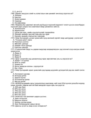 E. E. рh=2-3
/168./ Дараах эмүүдээс алийг нь холестазын хам шинжийг эмчлэхэд хэрэглэх вэ?
A. Аллохол
B. Никотин
C. Холестирамин
D. Сирепар
E. Оксафенамид
/169./ Өвөрмөц бус шархлаат өвчний үед бүдүүн гэдэсний хордлогот тэлэлт үүссэн эсвэлбүдүүн
гэдэсний шарх цоорох гэж сэжиглэвэл ямар шинжилгээ хийх вэ.
A. Колоноскопи
B. Ирригоскопи
C. Цусан дах хурц үеийн үзүүлэлтүүлийг тодорхойлох
D. Хэвлийн хөндийн эрхтний тойм рентген зураг
E. Хэвлийн хөндийн компьютер томограф
/170./ Нойр булчирхайн цочмог үрэвслийн хүнд хөнгөний зэргийг ямар шалгуураар үнэлэх вэ?
A. “Түгшүүр шинж” илрэх
B. Рокколын үнэлгээ
C. Маннийн шалгуур
D. Римийн I ба II шалгуур
E. Рансоны шалгуур
/171./ D хепатитийн вирус нь дараах вирусаар халдварлагдсан үед элэгний эсэд нэвтрэн элгийг
үрэвсүүлнэ:
A. Вирус А
B. Вирус С
C. Вирус В
/172./ Архаг энтретийн үед шинжилгээнд гарах өөрчлөлтөөс аль нь илрэхгүй вэ?
A. Өдөрт 1-3 суулгах
B. Өнгө нь улаан
C. Хэмжээ их
D. Дутуу задарсан хоолны үлдэгдэлтэй
E. Аль ч биш
/173./ Нойр булчирхайн архаг үрэвслийн үед гадаад шүүрлийн дутагдалтай үед аль эмийг сонгох
вэ?
A. Контрикал судсаар
B. Антацид уулгах
C. Шингэн юүлэх
D. Н2 блокатор уулгах
E. Фестал уулгах
/174./ GERDQ асуумжийн аргыг оношлогоонд ашиглахад нийт оноо 8 батүүнээс дээшболходоод
улаан хоолойн сөөргөө өвчтэй байх магадлал хэдэн хувь гэж үздэг вэ
A. 50%-аас бага
B. 60%-аас дээш
C. 70%-аас дээш
D. 80%-аас доош
E. 80%-аас дээш
/175./ Ихэвчлэн том зангилаат цирроз үүсгэнэ:
A. Архи хэтрүүлэх
B. Вирусын гепатит
C. Хоолны дэглэм алдах
D. Хоол боловсруулах замын өвчин
/176./ Давсны хүчил нь ямар эсээс ялгарах вэ?
 