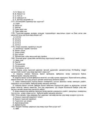 A. A. Ханын эс
B. B. Нэмэлт эс
C. C. Гол эс
D. D. Завсрын эс
E. E. Дотоод шүүрлийн эс
/177./ d-ксилозийн сорилоор юуг үздэг вэ?
A. Уураг
B. Нүүрс-ус
C. Бактер
D. Грам эерэг нян
E. Грам сөрөг нян
/178./ Гэдэсний дамжин өнгөрөх хугацааг тодорхойлдог амьсгалын сорил нь баас хатах хам
шинжтэй хүнд хэд болж өөрчлөгдөх вэ?
A. 4.2+0.2
B. 5.4+0.2
C. 4.5+0.4
D. 5.4+0.3
E. 3.4+0.2
/179./ Улаан хоолойн горойлтын онцлог
A. Залгингуут горойж тээглэнэ
B. Хахаж цацах
C. Зовхи унжих
D. Дуу гунших
E. Залгиаснаас хойш өвчүүний ард горойно
/180./ Элэгний архаг үрэвслийн эмчилгээнд хэрэглэхгүй эмийг сонго.
A. Амин дэм
B. Лив 52
C. Тетрациклин
D. Эссенциале
E. Глютамины хүчил
/181./ Ходоод дээд гэдэсний шархлаа өвчний дурангийн шинжилгээгээр НI-/Healing stage/-
эдгэрэлтийн эхний I үед ямар өөрчлөлт илрэх вэ?
A. Шархны хэмжээ багасна, ёроол өргөгдөнө, фибринэн өнгөр нимгэрсэн байна.
Амбулаторийн нөхцөлд эмчилнэ.
B. Шархны ёроол гүнзгий фибринэн өнгөтэй, нэг хоёр хуниас харагдана. Ирмэгний өнгө цайвар,
хөөнгө багассан. Энэ үед дотрын эмчийн хяналтанд эмчилгээ хийнэ.
C. Шарх хэмжээгээрээ нэлээд багасч конвергенц үүссэн, ёроолын өнгөр нимгэрэн улайлт,
грануляци үүссэн байна. Амбулаторийн нөхцөлд эмчилнэ
D. Шархны ёроол гүнзгий, фибрин болон гематины бүрхүүлтэй, ирмэг нь өргөгдсөн, гүнзгий
улаан өнгөтэй, хөөнгө хавантай. Энэ үед шархлааны цус алдаж болзошгүй байдаг учир мэс
заслын эмчийн хяналтанд эмчилгээ хийдэг.
E. Шарх хэмжээгээр жижгэрч ёроолын өнгөр арилан цэвэршсэн,улайлт, грануляци, конвергенц
тод үүссэн, улаан сорви үүснэ. Амбулаторийн нөхцөлд эмчилнэ.
/182./ Олон жилийн турш өвөрмөц бус шархлаат өвчнөөр өвчлөх үед ямар хүндрэл үүсэх вэ.
A. Бүдүүн гэдэсний хордлогот тэлэлт
B. Бүдүүн гэдэсний нарийсал
C. Гэдэснээс цус алдах
D. Аденокарцинома
E. Дивертикулез
/183./ Анхдагч билиар циррозын үед ямар эсрэг бие үүсдэг вэ?
A. АМА
 