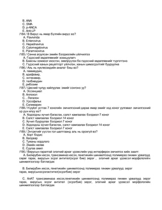 B. ANA
C. SMA
D. p-ANCA
E. Anti-LP
/184./ В Вирүс нь ямар бүлгийн вирүс вэ?
A. Flavivirida
B. Enterovirus
C. Hepadnavirus
D. Cytomegalovirus
E. Paramixovirus
/185./ Сенна агуулсан эмийн бэлдмэлийн үйлчилгээ
A. Гэдэсний хөдөлгөөнийг зохицуулагч
B. Баасны хэмжээг ихэсгэн, зөөлрүүлэх ба гэдэсний хөдөлгөөнийг түргэтгэнэ
C. Гэдэсний ханын рецепторт үйлчлэн, ханын шимэгдэлтийг бууруулна
/186./ Аль нь нуклеозидийн аналог биш вэ?
A. ламивудин,
B. адефовир,
C. энтекавир,
D. телбивудин
E. рибозим
/187./ Цөсний чулуу хайлуулах эмийг сонгоно уу?
A. Эссенциал
B. Аллохол
C. . Легалон
D. Урсофальк
E. Силимарин
/188./ H.pylori устгах 7 хоногийн эмчилгээний дараа ямар эмийг хэд хоног уулгавал эмчилгээний
үр дүн илүү вэ?
A. Ходоодны хүчил багасгах, салст хамгаалах бэлдмэл 7 хоног
B. Салст хамгаалах бэлдмэл 14 хоног
C. Хүчил бууруулах бэлдмэл 7 хоног
D. Ходоодны хүчил багасгах, салст хамгаалах бэлдмэл 14 хоног
E. Салст хамгаалах бэлдмэл 7 хоног
/189./ Энтретийг үүсгэх гол шалтгаанд аль нь орохгүй вэ?
A. Хорт бодис
B. Халдвар
C. Туяаны хордлого
D. Эмийн нөлөө
E. Суугаа ажил
/190./ Вирусын гаралтай элэгний архаг үрэвслийн үед интерферон эмчилгээ хийх заалт:
A. Билирубин ихсэх, трансаминаз ихсэх, генетикийн шинжилгээнд полимераз гинжин урвалууд
сөрөг гарах, вирусын эсрэг антител(эсрэг бие) эерэг , элэгний архаг үрэвсэл морфологийн
шинжилгээгээр батлагдах
B. Билирубин ихсэх, генетикийн шинжилгээнд полимераз гинжин урвалууд эерэг
гарах, вирусынэсрэгантител(эсрэгбие) эерэг
C. АлАТ трансаминаза ихсэх,генетикийн шинжилгээнд полимераз гинжин урвалууд эерэг
гарах, вирусын эсрэг антител (эсрэгбие) эерэг, элэгний архаг үрэвсэл морфологийн
шинжилгээгээр батлагдах
 