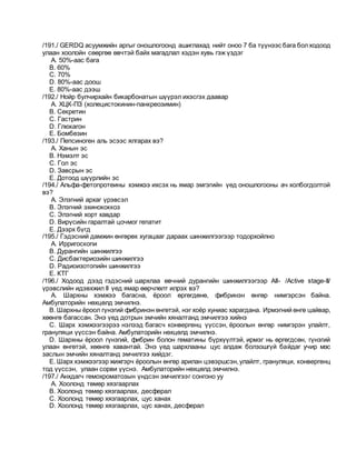 /191./ GERDQ асуумжийн аргыг оношлогоонд ашиглахад нийт оноо 7 ба түүнээс бага болходоод
улаан хоолойн сөөргөө өвчтэй байх магадлал хэдэн хувь гэж үздэг
A. 50%-аас бага
B. 60%
C. 70%
D. 80%-аас доош
E. 80%-аас дээш
/192./ Нойр булчирхайн бикарбонатын шүүрэл ихэсгэх даавар
A. ХЦК-ПЗ (холецистокинин-панкреозимин)
B. Секретин
C. Гастрин
D. Глюкагон
E. Бомбезин
/193./ Пепсиноген аль эсээс ялгарах вэ?
A. Ханын эс
B. Нэмэлт эс
C. Гол эс
D. Завсрын эс
E. Дотоод шүүрлийн эс
/194./ Альфа-фетопротеины хэмжээ ихсэх нь ямар эмгэгийн үед оношлогооны ач холбогдолтой
вэ?
A. Элэгний архаг үрэвсэл
B. Элэгний эхинококкоз
C. Элэгний хорт хавдар
D. Вирүсийн гаралтай цочмог гепатит
E. Дээрх бүгд
/195./ Гэдэсний дамжин өнгөрөх хугацааг дараах шинжилгээгээр тодорхойлно
A. Ирригоскопи
B. Дурангийн шинжилгээ
C. Дисбактериозийн шинжилгээ
D. Радиоизотопийн шинжилгээ
E. КТГ
/196./ Ходоод дээд гэдэсний шархлаа өвчний дурангийн шинжилгээгээр АII- /Active stage-II/
үрэвслийн идэвхжил II үед ямар өөрчлөлт илрэх вэ?
A. Шархны хэмжээ багасна, ёроол өргөгдөнө, фибринэн өнгөр нимгэрсэн байна.
Амбулаторийн нөхцөлд эмчилнэ.
B. Шархны ёроол гүнзгий фибринэн өнгөтэй, нэг хоёр хуниас харагдана. Ирмэгний өнгө цайвар,
хөөнгө багассан. Энэ үед дотрын эмчийн хяналтанд эмчилгээ хийнэ
C. Шарх хэмжээгээрээ нэлээд багасч конвергенц үүссэн, ёроолын өнгөр нимгэрэн улайлт,
грануляци үүссэн байна. Амбулаторийн нөхцөлд эмчилнэ.
D. Шархны ёроол гүнзгий, фибрин болон гематины бүрхүүлтэй, ирмэг нь өргөгдсөн, гүнзгий
улаан өнгөтэй, хөөнгө хавантай. Энэ үед шархлааны цус алдаж болзошгүй байдаг учир мэс
заслын эмчийн хяналтанд эмчилгээ хийдэг.
E. Шарх хэмжээгээр жижгэрч ёроолын өнгөр арилан цэвэршсэн,улайлт, грануляци, конвергенц
тод үүссэн, улаан сорви үүснэ. Амбулаторийн нөхцөлд эмчилнэ.
/197./ Анхдагч гемохроматозын үндсэн эмчилгээг сонгоно уу
A. Хоолонд төмөр хязгаарлах
B. Хоолонд төмөр хязгаарлах, десферал
C. Хоолонд төмөр хязгаарлах, цус ханах
D. Хоолонд төмөр хязгаарлах, цус ханах, десферал
 