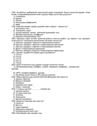 /198./ Антибиотек замбараагүй хэрэглэсний дараа тохиолддог бүдүүн гэдэсний хуурамч өнгөр
бүхий / псевдомембранозный колит/ үрэвсэл ямар үүсгэгчээр үүсдэг вэ?
A. Салмонелл
B. Шигелл
C. Протей
D. Клостридии диффицилле
E. Амеб
/199./ Нойр булчирхайн гадаад шүүрлийг заагч сорилыг нэрлэнэ үү?
A. Д-ксилозын тест
B. Грегерсены сорил
C. Цусанд амилаза, липаза, трипсиний идэвхжлийг үзэх
D. Амилаза-креатинины коэффицент
E. Секретин-панкреозимины тест
/200./ Ходоодны гарах хэсгийн идэвхтэй үрэвсэл, салстын улайлт, цус харвалт тод, ходоодны
хүчил ихэссэн тохиолдолд эмчилгээний тактикийг сонгоно уу?
A. Протоны шахуургыг хориглогч+кларитромицин+денол
B. Протоны шахуургыг хориглогч+кларитромицин+ампицилин
C. Протоны шахуургыг хориглогч+кларитромицин+вентер
D. Денол +кларитромицин+ампицилин
E. Протоны шахуургыг хориглогч+кларитромицин+фамотидин
/201./ Цөсний хүүдийн РН хэвийн үедээ хэд байх вэ?
A. 3.5-4.5
B. 4.5-5.6.
C. 5.7-6.7.
D. 6.6-7.5.
E. 7.6-8.6.
/202./ Архаг В гепатитын үед дараах стандарт эмчилгээг эхэлнэ.
A. Нуклеозиданалогууд (зеффикс, эпивир, ламивудин, адефовир – депивоксил)
дангаар
B. a-IFN ( альфаинтерферон) дангаар
C. Нуклеозид аналог болон a-IFN хавсарч хэрэглэх
/203./ Ямар циррозын үед элэгний биопсид Маллорийн бие илрэх вэ.
A. Архины гаралтай
B. Вирусын халдварт
C. Билиарны
D. Циррозын бүх төрөл
E. Алинд ч илрэхгүй
/204./ С порцын цөс бол ……………ялгарах цөс
A. Цөсний цоргоос
B. 12 хуруу гэдэснээс
C. Элэгнээс
D. Ходоодноос
E. Цөсний хүүдийнээс
/205./ Шмидтын сорилоор юуг үздэг вэ?
A. Нүүрс-ус
B. Өөх тос
C. Уураг алдагдал
D. Лейкоцитыг илрүүлэх
E. Боловсрогдоогүй хоол хүнс
/206./ Жильберийн хам шинжийн үед:
 