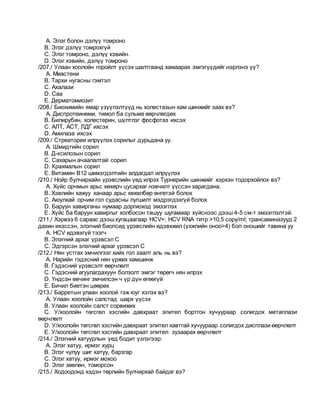 A. Элэг болон дэлүү томроно
B. Элэг дэлүү томрохгүй
C. Элэг томроно, дэлүү хэвийн.
D. Элэг хэвийн, дэлүү томроно
/207./ Улаан хоолойн горойлт үүсэх шалтгаанд хамаарах эмгэгүүдийг нэрлэнэ үү?
A. Миастени
B. Тархи нугасны гэмтэл
C. Ахалази
D. Саа
E. Дерматомиозит
/208./ Биохимийн ямар үзүүлэлтүүд нь холестазын хам шинжийг заах вэ?
A. Диспротеинеми, тимол ба сульма өөрчлөгдөх
B. Билирубин, холестерин, шүлтлэг фосфотаз ихсэх
C. АЛТ, АСТ, ЛДГ ихсэх
D. Амилаза ихсэх
/209./ Стреатореи илрүүлэх сорилыг дурьдана уу.
A. Шмидтийн сорил
B. Д-ксилозын сорил
C. Сахарын ачаалалтай сорил
D. Крахмалын сорил
E. Витамин В12 шимэгдэлтийн алдагдал илрүүлэх
/210./ Нойр булчирхайн үрэвслийн үед илрэх Турнерийн шинжийг хэрхэн тодорхойлох вэ?
A. Хүйс орчмын арьс хөхөрч цусархаг нэвчилт үүссэн харагдана.
B. Хэвлийн хажуу ханаар арьс хөхөлбөр өнгөтэй болох
C. Аюулхай орчим гол судасны лугшилт мэдрэгдэхгүй болох
D. Баруун хавирганы нумаар доргиоход эмзэглэх
E. Хүйс ба баруун хавиргыг холбосон ташуу шугамаар хүйснээс дээш 4-5 см-т эмзэглэлтэй.
/211./ Хэрвээ 6 сараас дээшхугацаагаар HCV+; HCV RNA титр >10,5 copy/ml; трансаминазууд 2
дахин ихэссэн, элэгний биопсид үрэвслийн идэвхжил (үхжлийн оноо>4) бол оношийг тавина уу
A. HCV идэвхгүй тээгч
B. Элэгний архаг үрэвсэл C
C. Эдгэрсэн элэгний архаг үрэвсэл C
/212./ Нян устгах эмчилгээг хийх гол заалт аль нь вэ?
A. Нарийн гэдэсний нян үржих хамшинж
B. Гэдэсний үрэвсэлт өөрчлөлт
C. Гэдэсний агуулагдахуун болзолт эмгэг төрөгч нян илрэх
D. Үндсэн өвчинг эмчилсэн ч үр дүн өгөөгүй
E. Бичил биетэн цөөрөх
/213./ Барретын улаан хоолой гэж юуг хэлэх вэ?
A. Улаан хоолойн салстад шарх үүсэх
B. Улаан хоолойн салст сорвижих
C. У/хоолойн төгсгөл хэсгийн давхраат эпител бортгон хучуураар солигдох метаплази
өөрчлөлт
D. У/хоолойн төгсгөл хэсгийн давхраат эпител хавтгай хучуураар солигдох дисплази өөрчлөлт
E. У/хоолойн төгсгөл хэсгийн давхраат эпител зузаарах өөрчлөлт
/214./ Элэгний хатуурлын үед бодит үзлэгээр:
A. Элэг хатуу, ирмэг хурц
B. Элэг чулуу шиг хатуу, барзгар
C. Элэг хатуу, ирмэг мохоо
D. Элэг зөөлөн, томорсон
/215./ Ходоодонд хэдэн төрлийн булчирхай байдаг вэ?
 