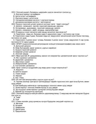 /223./ Элэгний анхдагч билиарны циррозийн үндсэн эмчилгээг сонгоно уу.
A. Кортикостериод+ интерферон
B. Цитостатик+ интерферон
C. Кортикостерид+ цитостатик
D. Урсодезоксихолевая кислота + кортикостероид
E. урсодезоксихолевая кислота + метотрексат
/224./ Бүдүүн гэдэсний цочмог үрэвсэл үүсгэдэг эмгэг төрөгч нянгууд?
A. Шигелл, салмонелл, протей, гэдэсний савханцар, иерсини
B. Энтеровирус, аденовирус, гэдэсний савханцар, шигелл
C. Шигелл, салмонелл, амеб, аскарид, кампилобактери
/225./ В вирусын эсрэг эмчилгээ хийх явцад эмчилгээг яаж хянах вэ?
A. Гематологи сард нэг, биохими сард 2, вирусологи сард 1, гистологи сар тутам
B. Гематологи сард 2 удаа, биохими сард нэг, вирусологи эмчилгээний эхлэл болон төгсгөлд,
гистологи нэг удаа
C. Гематологи 2 долоо хоног тутамд, биохими 4 долоо хоног тутам, вирусологи 3 сар тутам,
гистологи 6-12 сарын дараа
/226./ ЭРХПГ (эндоскопическая ретроградная холецистопанкреатография)-аар илрэх эмгэг
A. Дэлүүний шигдээс
B. Нойр булчирхайн архаг үрэвсэл, цоргын нарийсал
C. Бүдүүн гэдэсний үрэвсэл
D. Бөөрний цочмог үрэвсэл
E. Элэгний хавдар
/227./ Маастрихтийн III удирдамжинд заасан гол инвазив бус шинжилгээний аргыг нэрлэнэ үү?
A. Нян судлалын шинжилгээ
B. Дурангийн шинжилгээ
C. Амьсгалын сорил
D. Иммунологийн шинжилгээ
E. Гистологийн шинжилгээ
/228./ Архаг колитын хүндрэлийн үед ямар шинж тэмдэг илрэхгүй вэ?
A. Хордлого
B. Шингэн алдалт
C. Ухаан алдах
D. Харшил
E. Аль ч биш
/229./ Их нягттай липопротейны үндсэн үүрэг юу вэ?
A. Гаднаас хоолоор орж ирсэн триглицеридыг нарийн гэдэснээс элэг,араг ясныбулчин, өөхөн
эдэд зөөдөг
B. Бие махбодид нийлэгжсэн триглицеридыг элэгнээс өөхөн эдэд зөөдөг
C. Холестеролыг элэгнээс биеийн бусад эс рүү зөөдөг
D. Эд эсүүдээс холестеролыг цуглуулан элгэнд буцаан зөөдөг
E. Өөхний хэт исэлдэлтэд оролцоно
/230./ Элэгний В вирусын вакцин хийлгэн дархлаажуулахад С вирусаар өвчлөх магадлал буурна
гэж үнэн үү.
A. Тийм
B. Үгүй
/231./ Улаан хоолойн доод хуниасны хүчдэл бууруулах эмүүдийг нэрлэнэ үү
A. Мотилум
B. Аспирин
C. Нефидипин
D. Декло-денк
E. Преднизолон
 