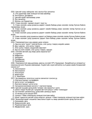 /232./ Цөсний чулуу хайлуулах мэс заслын бус эмчилгээ
A. Уян дурангаар хийх холецистэктоми ажилбар
B. Литотрипси, урсофальк
C. Цөсний гэрийг магнезмаар угаах
D. Зүү эмчилгээ
E. Хоолны дэг баримтлах
/233./ Улаан хоолойн тархмал агшилт гэдэг нь:
A. Улаан хоолойн доод хуниасны даралт хэвийн байхад улаан хоолойн гөлгөр булчин байнга
тархмалаар агших
B. Улаан хоолойн доод хуниасны даралт хэвийн байхад улаан хоолойн гөлгөр булчин үе үе
тархмалаар агших
C. Улаан хоолойн доод хуниасны даралт хэвийн байхад улаан хоолойн гөлгөр булчин байнга
агших
D. Улаан хоолойн доод хуниасны даралт их байхад улаан хоолойн гөлгөр булчин байнга агших
E. Улаан хоолойн доод хуниасны даралт бага байхад улаан хоолойн гөлгөр булчин байнга
агших
/234./ Гемохроматозын үед дараах шинж илэрнэ
A. Арьсны өнгө “хүрэл” туяатай болох, элэг дэлүү томрох,чихрийн шижин
B. Арьс шарлах, элэг дэлүү томрох
C. Элэг дэлүү томрох, мэдрэлийн өөрчлөлт
D. Арьсны өнгө хэвийн, элэг дэлүү томрох, харшил
/235./ Уиплийн өвчний үед ямар шинж илрэхгүй вэ?
A. Суулгалт
B. Нефропати
C. Халууралт
D. Полифекали
E. Полисерозит
/236./ Омепразолтой харьцуулахад давсны хүчлийг 97% бууруулдаг, бикарбонатын ялгаралтыг
нэмэгдүүлжсалст бүрхэвчхамгаалдаг, H.pylori-ийн эсрэгүйлчилгээ нь4 дахин эмийн бэлдмэлийг
нэрэнэ үү?
A. Лансопразол
B. Пансопразол
C. Роксатидин
D. Фамотидин
E. E. Низатидин
/237./ Аутоиммунны гепатитын үндсэн эмчилгээг сонгоно уу.
A. Кортикостероид+ интерферон
B. Цитостатик+ интерферон
C. Кортикостероид+ цитостатик
D. Урсодезоксихолевая кислота + кортикостероид
/238./ Цөсний хүүдийн ургацагийн талаарх зөв хариултыг сонго.
A. Шинж тэмдэг бүхий цөс чулуужих өвчтэй хүмүүст элбэг тохиолддог
B. Гистологийн шинжилгээнд үрэвслийн шинжүүд гарна
C. 15 насанд үүсэх эрсдэл 50%
D. Ургацаг >18мм тохиолдолд холецистоэктоми хийнэ
E. Шинж тэмдэггүй цөсний чулуу илэрсэн, ургацаг <10мм тохилдолд холецистоэктоми хийнэ
/239./ Хеликобактерийг оношилох амьсгалын сорил нь ямар шинжилгээний аргад багтах вэ?
A. Биохимийн арга
B. Иммунологийн арга
C. Радионуклидын арга
D. Морфологийн арга
 