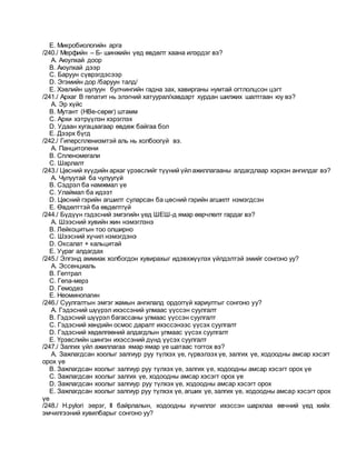 E. Микробиологийн арга
/240./ Мерфийн – Б- шинжийн үед өвдөлт хаана илэрдэг вэ?
A. Аюулхай доор
B. Аюулхай дээр
C. Баруун сүврэгдэсээр
D. Эгэмийн дор /баруун талд/
E. Хэвлийн шулуун булчингийн гадна зах, хавирганы нумтай огтлолцсон цэгт
/241./ Архаг В гепатит нь элэгний хатуурал/хавдарт хурдан шилжих шалтгаан юу вэ?
A. Эр хүйс
B. Мутант (НВе-сөрөг) штамм
C. Архи хэтрүүлэн хэрэглэх
D. Удаан хугацаагаар өвдөж байгаа бол
E. Дээрх бүгд
/242./ Гиперспленизмтэй аль нь холбоогүй вэ.
A. Панцитопени
B. Спленомегали
C. Шарлалт
/243./ Цөсний хүүдийн архаг үрэвслийг түүний үйлажиллагааны алдагдлаар хэрхэн ангилдаг вэ?
A. Чулуутай ба чулуугүй
B. Сэдрэл ба намжмал үе
C. Улаймал ба идээт
D. Цөсний гэрийн агшилт суларсан ба цөсний гэрийн агшилт нэмэгдсэн
E. Өвдөлттэй ба өвдөлтгүй
/244./ Бүдүүн гэдэсний эмгэгийн үед ШЕШ-д ямар өөрчлөлт гардаг вэ?
A. Шээсний хувийн жин нэмэглэнэ
B. Лейкоцитын тоо олширно
C. Шээсний хүчил нэмэгдэнэ
D. Оксалат + кальцитай
E. Уураг алдагдах
/245./ Элгэнд аммиак холбогдон хувирахыг идэвхжүүлэх үйлдэлтэй эмийг сонгоно уу?
A. Эссенциаль
B. Гептрал
C. Гепа-мерз
D. Гемодез
E. Неоминопагин
/246./ Суулгалтын эмгэг жамын ангилалд ордоггүй хариултыг сонгоно уу?
A. Гэдэсний шүүрэл ихэссэний улмаас үүссэн суулгалт
B. Гэдэсний шүүрэл багассаны улмаас үүссэн суулгалт
C. Гэдэсний хөндийн осмос даралт ихэссэнээс үүсэх суулгалт
D. Гэдэсний хөдөлгөөний алдагдлын улмаас үүсэх суулгалт
E. Үрэвслийн шингэн ихэссэний дүнд үүсэх суулгалт
/247./ Залгих үйл ажиллагаа ямар ямар үе шатаас тогтох вэ?
A. Зажлагдсан хоолыг залгиур руу түлхэх үе, гүрвэлзэх үе, залгих үе, ходоодны амсар хэсэгт
орох үе
B. Зажлагдсан хоолыг залгиур руу түлхэх үе, залгих үе, ходоодны амсар хэсэгт орох үе
C. Зажлагдсан хоолыг залгих үе, ходоодны амсар хэсэгт орох үе
D. Зажлагдсан хоолыг залгиур руу түлхэх үе, ходоодны амсар хэсэгт орох
E. Зажлагдсан хоолыг залгиур руу түлхэх үе, агших үе, залгих үе, ходоодны амсар хэсэгт орох
үе
/248./ H.pylori эерэг, II байрлалын, ходоодны хүчиллэг ихэссэн шархлаа өвчний үед хийх
эмчилгээний хувилбарыг сонгоно уу?
 