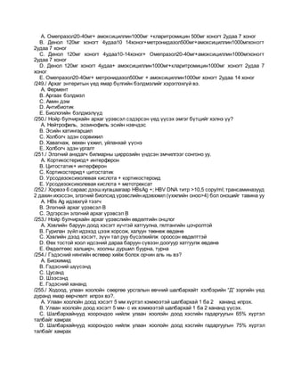 A. Омепразол20-40мг+ амоксициллин1000мг +кларитромицин 500мг хоногт 2удаа 7 хоног
B. Денол 120мг хоногт 4удаа10 14хоног+метронидазол500мг+амоксициллин1000мгхоногт
2удаа 7 хоног
C. Денол 120мг хоногт 4удаа10-14хоног+ Омепразол20-40мг+амоксициллин1000мгхоногт
2удаа 7 хоног
D. Денол 120мг хоногт 4удаа+ амоксициллин1000мг+кларитромицин1000мг хоногт 2удаа 7
хоног
E. Омепразол20-40мг+ метронидазол500мг + амоксициллин1000мг хоногт 2удаа 14 хоног
/249./ Архаг энтеритын үед ямар бүлгийн бэлдмэлийг хэрэглэхгүй вэ.
A. Фермент
B. Аргаах бэлдмэл
C. Амин дэм
D. Антибиотик
E. Биологийн бэлдмэлүүд
/250./ Нойр булчирхайн архаг үрэвсэл сэдэрсэн үед үүсэх эмгэг бүтцийг хэлнэ үү?
A. Нейтрофиль, эозинофиль эсийн нэвчдэс
B. Эсийн хатингаршил
C. Холбогч эдэн сорвижил
D. Хавагнаж, өөхөн үхжил, уйланхай үүснэ
E. Холбогч эдэн ургалт
/251./ Элэгний анхдагч билиарны циррозийн үндсэн эмчилгээг сонгоно уу.
A. Кортикостериод+ интерферон
B. Цитостатик+ интерферон
C. Кортикостерид+ цитостатик
D. Урсодезоксихолевая кислота + кортикостероид
E. Урсодезоксихолевая кислота + метотрексат
/252./ Хэрвээ 6 сараас дээшхугацаагаар HBsAg +; HBV DNA титр >10,5 copy/ml; трансаминазууд
2 дахин ихэссэн, элэгний биопсид үрэвслийн идэвхжил (үхжлийн оноо>4) бол оношийг тавина уу
A. HBs Ag идэвхгүй тээгч
B. Элэгний архаг үрэвсэл В
C. Эдгэрсэн элэгний архаг үрэвсэл В
/253./ Нойр булчирхайн архаг үрэвслийн өвдөлтийн онцлог
A. Хэвлийн баруун доод хэсэгт хүчтэй хатгуулна, гялтангийн цочролтой
B. Гурилан зүйл идэхэд цээж хорсож, халуун төөнөж өвдөнө
C. Хэвлийн дээд хэсэгт, зүүн тал руу бүсэлхийлж ороосон өвдөлттэй
D. Өөх тостой хоол идсэний дараа баруун сүвээн доогуур хатгуулж өвдөнө
E. Өвдөлтөөс халширч, хоолны дуршил буурна, турна
/254./ Гэдэсний нянгийн өсгөвөр хийж болох орчин аль нь вэ?
A. Биохимид
B. Гэдэсний шүүсэнд
C. Цусанд
D. Шээсэнд
E. Гэдэсний хананд
/255./ Ходоод, улаан хоолойн сөөргөө урсгалын өвчний шалбархайт хэлбэрийн “Д” зэргийн үед
дуранд ямар өөрчлөлт илрэх вэ?.
A. Улаан хоолойн доод хэсэгт 5 мм хүртэл хэмжээтэй шалбархай 1 ба 2 хананд илрэх.
B. Улаан хоолойн доод хэсэгт 5 мм- с их хэмжээтэй шалбархай 1 ба 2 хананд үүсэх.
C. Шалбархайнууд хоорондоо нийлж улаан хоолойн доод хэсгийн гадаргуугын 65% хүртэл
талбайг хамрах
D. Шалбархайнууд хоорондоо нийлж улаан хоолойн доод хэсгийн гадаргуугын 75% хүртэл
талбайг хамрах
 