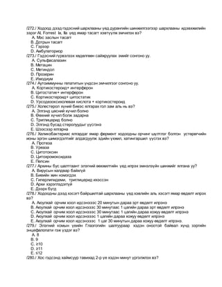 /272./ Ходоод дээд гэдэсний шархлааны үед дурангийн шинжилгээгээр шархлааны идэвхжилийн
зэрэг AI, Forrest Iа, IIа үед ямар тасагт хэвтүүлж эмчилэх вэ?
A. Мэс заслын тасагт
B. Дотрын тасагт
C. Гэрээр
D. Амбулаториор
/273./ Гэдэсний гүрвэлзэх хөдөлгөөн сайжруулах эмийг сонгоно уу.
A. Сульфасалазин
B. Метацин
C. Метиндол
D. Прозерин
E. Имодиум
/274./ Аутоиммунны гепатитын үндсэн эмчилгээг сонгоно уу.
A. Кортикостероид+ интерферон
B. Цитостатик+ интерферон
C. Кортикостероид+ цитостатик
D. Урсодезоксихолевая кислота + кортикостероид
/275./ Холестерол хүний биеэс ялгарах гол зам аль нь вэ?
A. Элгэнд цөсний хүчил болно
B. Өөхний хүчил болж задарна
C. Триглицерид болно
D. Элгэнд бусад стеролуудыг үүсгэнэ
E. Шээсээр ялгарна
/276./ Хеликобактериас ялгардаг ямар фермент ходоодны орчинг шүлтлэг болгон устөрөгчийн
ионы эргэн шимэгдэлтийг алдагдуулж эдийн үхжил, хатингаршил үүсгэх вэ?
A. Протеза
B. Уреаза
C. Цитотоксин
D. Цитохромоксидаза
E. Пепсин
/277./ Архины бус шалтгаант элэгний өөхжилтийн үед илрэх эмнэлзүйн шинжийг ялгана уу?
A. Вирусын халдвар байхгүй
B. Биеийн жин нэмэгдэх
C. Гиперлипидеми, триглицерид ихэссэн
D. Архи хэрэглэдэггүй
E. Дээрх бүгд
/278./ Ходоодны дээд хэсэгт байршилтай шархлааны үед хэвлийн аль хэсэгт ямар өвдөлт илрэх
вэ?
A. Аюулхай орчим хоол идсэнэээс 20 минутын дараа эрт өвдөлт илрэнэ
B. Аюулхай орчим хоол идсэнэээс 30 минутаас 1 цагийн дараа эрт өвдөлт илрэнэ
C. Аюулхай орчим хоол идсэнэээс 30 минутаас 1 цагийн дараа хожуу өвдөлт илрэнэ
D. Аюулхай орчим хоол идсэнэээс 1 цагийн дараа хожуу өвдөлт илрэнэ
E. Аюулхай орчим хоол идсэнэээс 1 цаг 30 минутын дараа хожуу өвдөлт илрэнэ.
/279./ Элэгний комын үеийн Глазгогийн шалгуураар хэдэн оноотой байвал хүнд зэргийн
энцефалопати гэж үздэг вэ?
A. 8
B. 9
C. ≥10
D. ≥11
E. ≤12
/280./ Хос гэдсэнд хаймсуур тавихад 2-р үе хэдэн минут үргэлжлэх вэ?
 
