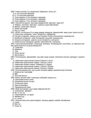 /289./ Улаан хоолойн 2-р нарийсалын байрлалыг хэлнэ үү?
A. 5, 6-р хүзүүний харалдаа
B. 6, 7-р хүзүүний харалдаа
C. Сээр нурууны 4, 5-р нугалмын харалдаа
D. Сээр нурууны 5, 6-р нугалмын харалдаа
E. Сээр нурууны 7, 8-р нугалмын харалдаа
/290./ Элэгний хатуурлын үед ямар морфологийн өөрчлөлт гарах вэ?
A. Фиброз, зангилаат өөрчлөлт, судасны судал өөрчлөгдөх
B. Фиброз, үрэвслийн нэвчдэс
C. Өөхөн дистрофи
D. Аль нь ч биш
/291./ APUD тогтолцооны D эс ямар даавар ялгаруулж, физиологийн ямар үүрэг гүйцэтгэх вэ?
A. Серотонин ялгаруулж, салст ялгаралтыг сайжруулна
B. Гастрин ялгаруулж, давсны хүчил ялгаралт болон пепсиногеныг идэвхжүүлнэ
C. Бомбезин ялгаруулж, нойр булчирхайн шүүрлийг идэвхжүүлнэ
D. Секретин ялгаруулж, давсны хүчил ялгаралтыг саатуулна
E. Соматостатин ялгаруулж уургийн нийлэгжилтийг саатуулна
/292./ Гэдэсний агуулагдахуун хоорондоо холилдон, боловсруулалт үргэлжлэн, ус шимэгдэх үйл
явц ямар агшилтын үр дүнд явагдах вэ?
A. Гүрвэлзэх
B. Нарийсах
C. Туух
D. Эсрэг урсгал
E. Хэсэгчилсэн
/293./ Гепатореналь хамшинжийн үед хийх судас агшаах эмчилгээн зогсоох шалгуурыг нэрлэнэ
үү?
A. сийвэнгийн креатининий хэмжээ 2,0мг/дл-с ихсэх
B. сийвэнгийн креатининий хэмжээ 1,0мг/дл-с ихсэх
C. сийвэнгийн калийн хэмжээ 120ммоль/л-с буурах
D. сийвэнгийн креатининий хэмжээ 1,5мг/дл-с буурах
E. сийвэнгийн креатининий хэмжээ 2,5мг/дл-с буурах
/294./ Элэгний өөхжилтийн үед эцсийн оношийг дараах шинжилгээгээр батална:
A. Компьютер томографи
B. MRI
C. Элэгний биопси
/295./ Кроны өвчний элбэг тохиолдох хэлбэрийг нэрлэнэ үү.
A. Гранулематозный колит
B. Гранулематозный гастрит
C. Тотальный илеит
D. Проктосигмойдит
E. Терминальный илеит
/296./ Нойр булчирхайн шүүс ямар найрлагатай вэ?
A. Электролит, фермент
B. Na, K, Ca, Ce
C. Гидрокорбонат, ус эрдэс
D. Ферментүүд
E. Ус, хүчил
/297./ Элэгний ком үүсэх шинж илэрвэл, хоолонд дараах зүйлийг хязгаарлана
A. Уураг
B. Өөх тос
C. Нүүрс ус
 