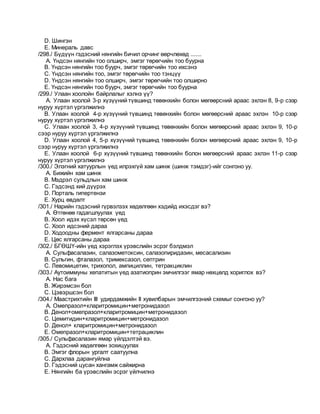 D. Шингэн
E. Минераль давс
/298./ Бүдүүн гэдэсний нянгийн бичил орчинг өөрчлөхөд .......
A. Үндсэн нянгийн тоо олширч, эмгэг төрөгчийн тоо буурна
B. Үндсэн нянгийн тоо буурч, эмгэг төрөгчийн тоо ихсэнэ
C. Үндсэн нянгийн тоо, эмгэг төрөгчийн тоо тэнцүү
D. Үндсэн нянгийн тоо олширч, эмгэг төрөгчийн тоо олширно
E. Үндсэн нянгийн тоо буурч, эмгэг төрөгчийн тоо буурна
/299./ Улаан хоолойн байрлалыг хэлнэ үү?
A. Улаан хоолой 3-р хүзүүний түвшинд төвөнхийн болон мөгөөрсний араас эхлэн 8, 9-р сээр
нуруу хүртэл үргэлжилнэ
B. Улаан хоолой 4-р хүзүүний түвшинд төвөнхийн болон мөгөөрсний араас эхлэн 10-р сээр
нуруу хүртэл үргэлжилнэ
C. Улаан хоолой 3, 4-р хүзүүний түвшинд төвөнхийн болон мөгөөрсний араас эхлэн 9, 10-р
сээр нуруу хүртэл үргэлжилнэ
D. Улаан хоолой 4, 5-р хүзүүний түвшинд төвөнхийн болон мөгөөрсний араас эхлэн 9, 10-р
сээр нуруу хүртэл үргэлжилнэ
E. Улаан хоолой 6-р хүзүүний түвшинд төвөнхийн болон мөгөөрсний араас эхлэн 11-р сээр
нуруу хүртэл үргэлжилнэ
/300./ Элэгний хатуурлын үед илрэхгүй хам шинж (шинж тэмдэг)-ийг сонгоно уу.
A. Бижийн хам шинж
B. Мэдрэл сульдлын хам шинж
C. Гэдсэнд хий дүүрэх
D. Порталь гипертензи
E. Хурц өвдөлт
/301./ Нарийн гэдэсний гүрвэлзэх хөдөлгөөн хэдийд ихэсдэг вэ?
A. Өтгөнөө гадагшлуулах үед
B. Хоол идэх хүсэл төрсөн үед
C. Хоол идсэний дараа
D. Ходоодны фермент ялгарсаны дараа
E. Цөс ялгарсаны дараа
/302./ БГӨШҮ-ийн үед хэрэглэх үрэвслийн эсрэг бэлдмэл
A. Сульфасалазин, салазометоксин, салазопиридазин, месасализин
B. Сульгин, фталазол, тримексазол, септрин
C. Левомицетин, трихопол, ампициллин, тетракциклин
/303./ Аутоиммуны хепатитын үед азатиоприн эмчилгээг ямар нөхцөлд хориглох вэ?
A. Нас бага
B. Жирэмсэн бол
C. Цэвэршсэн бол
/304./ Маастрихтийн III удирдамжийн II хувилбарын эмчилгээний схемыг сонгоно уу?
A. Омепразол+кларитромицин+метронидазол
B. Денол+омепразол+кларитромицин+метронидазол
C. Цемитидин+кларитромицин+метронидазол
D. Денол+ кларитромицин+метронидазол
E. Омепразол+кларитромицин+тетрациклин
/305./ Сульфасалазин ямар үйлдэлтэй вэ.
A. Гэдэсний хөдөлгөөн зохицуулах
B. Эмгэг флорын ургалт саатуулна
C. Дархлаа дарангуйлна
D. Гэдэсний цусан хангамж сайжирна
E. Нянгийн ба үрэвслийн эсрэг үйлчилнэ
 