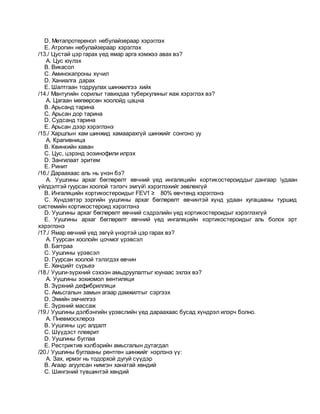 D. Метапротеренол небулайзераар хэрэглэх
E. Атропин небулайзераар хэрэглэх
/13./ Цустай цэр гарах үед ямар арга хэмжээ авах вэ?
A. Цус юүлэх
B. Викасол
C. Аминокапроны хүчил
D. Ханиалга дарах
E. Шалтгаан тодруулах шинжилгээ хийх
/14./ Мантугийн сорилыг тавихдаа туберкулиныг яаж хэрэглэх вэ?
A. Цагаан мөгөөрсөн хоолойд цацна
B. Арьсанд тарина
C. Арьсан дор тарина
D. Судсанд тарина
E. Арьсан дээр хэрэглэнэ
/15./ Харшлын хам шинжид хамаарахгүй шинжийг сонгоно уу
A. Крапивница
B. Квинкийн хаван
C. Цус, цэрэнд эозинофили илрэх
D. Зангилаат эритем
E. Ринит
/16./ Дараахаас аль нь үнэн бэ?
A. Уушгины архаг бөглөрөлт өвчний үед ингаляцийн кортикостероиддыг дангаар удаан
үйлдэлтэй гуурсан хоолой тэлэгч эмгүй хэрэглэхийг зөвлөхгүй
B. Ингаляцийн кортикостероидыг FEV1 ≥ 80% өвчтөнд хэрэглэнэ
C. Хүндэвтэр зэргийн уушгины архаг бөглөрөлт өвчинтэй хүнд удаан хугацааны туршид
системийн кортикостероид хэрэглэнэ
D. Уушгины архаг бөглөрөлт өвчний сэдрэлийн үед кортикостероидыг хэрэглэхгүй
E. Уушгины архаг бөглөрөлт өвчний үед ингаляцийн кортикостероидыг аль болох эрт
хэрэглэнэ
/17./ Ямар өвчний үед эвгүй үнэртэй цэр гарах вэ?
A. Гуурсан хоолойн цочмог үрэвсэл
B. Багтраа
C. Уушгины үрэвсэл
D. Гуурсан хоолой тэлэгдэх өвчин
E. Хөндийт сүрьеэ
/18./ Уушги-зүрхний сэхээн амьдруулалтыг юунаас эхлэх вэ?
A. Уушгины зохиомол вентиляци
B. Зүрхний дефибрилляци
C. Амьсгалын замын агаар дамжилтыг сэргээх
D. Эмийн эмчилгээ
E. Зүрхний массаж
/19./ Уушгины дэлбэнгийн үрэвслийн үед дараахаас бусад хүндрэл илэрч болно.
A. Пневмосклероз
B. Уушгины цус алдалт
C. Шүүдэст плеврит
D. Уушгины буглаа
E. Рестриктив хэлбэрийн амьсгалын дутагдал
/20./ Уушгины буглааны рентген шинжийг нэрлэнэ үү:
A. Зах, ирмэг нь тодорхой дугуй сүүдэр
B. Агаар агуулсан нимгэн ханатай хөндий
C. Шингэний түвшинтэй хөндий
 