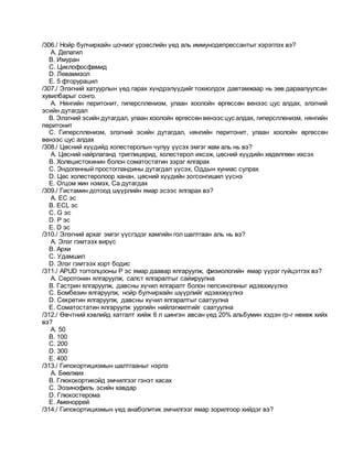 /306./ Нойр булчирхайн цочмог үрэвслийн үед аль иммунодепрессантыг хэрэглэх вэ?
A. Делагил
B. Имуран
C. Циклофосфамид
D. Левамизол
E. 5 фторурацил
/307./ Элэгний хатуурлын үед гарах хүндрэлүүдийг тохиолдох давтамжаар нь зөв дараалуулсан
хувилбарыг сонго.
A. Нянгийн перитонит, гиперспленизм, улаан хоолойн өргөссөн венээс цус алдах, элэгний
эсийн дутагдал
B. Элэгний эсийн дутагдал, улаан хоолойн өргөссөн венээс цус алдах, гиперспленизм, нянгийн
перитонит
C. Гиперспленизм, элэгний эсийн дутагдал, нянгийн перитонит, улаан хоолойн өргөссөн
венээс цус алдах
/308./ Цөсний хүүдийд холестеролын чулуу үүсэх эмгэг жам аль нь вэ?
A. Цөсний найрлаганд триглицерид, холестерол ихсэж, цөсний хүүдийн хөдөлгөөн ихсэх
B. Холецистокинин болон соматостатин зэрэг ялгарах
C. Эндогенный простогландины дутагдал үүсэх, Оддын хуниас сулрах
D. Цөс холестеролоор ханан, цөсний хүүдийн зогсонгишил үүснэ
E. Огцом жин нэмэх, Са дутагдах
/309./ Гистамин дотоод шүүрлийн ямар эсээс ялгарах вэ?
A. EC эс
B. ECL эс
C. G эс
D. P эс
E. D эс
/310./ Элэгний архаг эмгэг үүсгэдэг хамгийн гол шалтгаан аль нь вэ?
A. Элэг гэмтээх вирүс
B. Архи
C. Удамшил
D. Элэг гэмтээх хорт бодис
/311./ APUD тогтолцооны P эс ямар даавар ялгаруулж, физиологийн ямар үүрэг гүйцэтгэх вэ?
A. Серотонин ялгаруулж, салст ялгаралтыг сайжруулна
B. Гастрин ялгаруулж, давсны хүчил ялгаралт болон пепсиногеныг идэвхжүүлнэ
C. Бомбезин ялгаруулж, нойр булчирхайн шүүрлийг идэвхжүүлнэ
D. Секретин ялгаруулж, давсны хүчил ялгаралтыг саатуулна
E. Соматостатин ялгаруулж уургийн нийлэгжилтийг саатуулна
/312./ Өвчтний хэвлийд хатгалт хийж 6 л шингэн авсан үед 20% альбумин хэдэн гр-г нөхөж хийх
вэ?
A. 50
B. 100
C. 200
D. 300
E. 400
/313./ Гипокортицизмын шалтгааныг нэрлэ
A. Бөөлжих
B. Глюкокортикойд эмчилгээг гэнэт хасах
C. Эозинофиль эсийн хавдар
D. Глюкостерома
E. Аменоррей
/314./ Гипокортицизмын үед анаболитик эмчилгээг ямар зорилгоор хийдэг вэ?
 