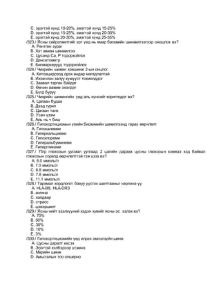 C. эрэгтэй хүнд 10-20%, эмэгтэй хүнд 15-25%
D. эрэгтэй хүнд 15-25%, эмэгтэй хүнд 20-30%
E. эрэгтэй хүнд 20-30%, эмэгтэй хүнд 25-35%
/323./ Ясны сийрэгжилтийг эрт үед нь ямар багажийн шинжилгээгээр оношлох вэ?
A. Рентген зураг
B. Хэт авиан шинжилгээ
C. Цусанд Са, Р тодорхойлох
D. Денситометр
E. Биомаркерууд тодорхойлох
/324./ Чихрийн шижин хэвшинж 2-ын онцлог.
A. Кетоацидозод орох өндөр магадлалтай
B. Ихэвчлэн залуу хүмүүст тохиолддог
C. Заавал тарган байдаг
D. Өвчин аажим эхэлдэг
E. Бүгд буруу
/325./ Чихрийн шижингийн үед аль хүнсийг хориглодог вэ?
A. Цагаан будаа
B. Дээд гурил
C. Цагаан талх
D. Усан үзэм
E. Аль нь ч биш
/326./ Гипокортицизмын үеийн биохимийн шижилгээнд гарах өөрчлөлт
A. Гипокалиеми
B. Гиперкальциеми
C. Гипохлореми
D. Гиперальбуминеми
E. Гипергликеми
/327./ 75гр глюкозын уусмал уулгаад 2 цагийн дараах цусны глюкозын хэмжээ хэд байвал
глюкозын сорилд өөрчлөлттэй гэж үзэх вэ?
A. 6.0 ммоль/л
B. 7.0 ммоль/л
C. 6.8 ммоль/л
D. 7.8 ммоль/л
E. 11.1 ммоль/л
/328./ Тархмал хордлогот бахуу үүсгэх шалтгааныг нэрлэнэ үү
A. HLA-В8, HLA-DR3
B. ангина
C. халдвар
D. стресс
E. цэвэршилт
/329./ Ясны нийт эзэлхүүний хэдэн хувийг ясны эс эзлэх вэ?
A. 70%
B. 50%
C. 30%
D. 10%
E. 3%
/330./ Гипокортицизмийн үед илрэх эмнэлзүйн шинж
A. Цусны даралт ихсэх
B. Эрэгтэй хэлбэрээр үсжинэ
C. Марийн шинж
D. Амьсгалын тоо олширно
 