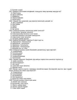 E. Бэлгийн сулрал
/331./ Дааврын гипоталамо-гипофизийн зохицуулга ямар зарчмаар явагддаг вэ?
A. Серотонины
B. Эргэх холбооны
C. Дофамины
D. Парагипофизийн
E. Рецепторын
/332./ Чихрийн бус шижингийн үед илрэхгүй эмнэлзүйн шинжийг ол.
A. Арьс хуурайших
B. Жин буурах
C. Ядрах
D. Өлсөх
E. Ам цангах
/333./ Гиперкортицизмын эмчилгээнд алийг сонгох вэ?
A. Кортизолыг орлуулах эмчилгээ
B. Глюкокортикойд эмчилгээг гэнэт хасах
C. Кортикостероидын синтезийг нэмэгдүүлэх
D. Серотонины эсрэг эмчилгээ
E. Эстроген даавар оруулах
/334./ Бамбай булчирхайн томролын 0 зэрэг гэдэг нь
A. Харагдахгүй, тэмтрэгдэхгүй
B. Харагдахгүй, тэмтрэгдэнэ
C. Харагдана, тэмтрэгдэнэ
D. Харагдана, тэмтрэгдэхгүй
E. Дээрхийн аль нь ч биш
/335./ Гиперкортицизмын үеийн биохимийн шинжилгээнд гарах өөрчлөлт
A. Гиперкалиеми
B. Гипокальциеми
C. Гиперхлореми
D. Гиперальбуминеми
E. Гипогликеми
/336./ Тархмал хордлогот бахуугийн үед хийгдэх тиреостатик эмчилгээг нэрлэнэ үү
A. эмийн эмчилгээ
B. пропилтиоурацил
C. мэс засал
D. үрэвслийн эсрэг эмчилгээ
E. дархлаа засал
/337./ Амнаас ацетон үнэртэх, тахикарди, хэвлийгээр өвдөх, Куссмаулийн амьсгал, арьс хуурай
болох шинжүүд аль комын үед илрэх вэ?
A. Гиперосмосын
B. Гипогликемийн
C. Кетоацидозын
D. Лактоацидозын
E. Дээрх бүх комын үед илэрнэ
/338./ Гипокортицизмын эмнэл зүйн шинж
A. Биеийн жин нэмэгдэх
B. Булчингийн тонус ихсэх
C. Нимгэн цайвар язрал
D. Хоолны дуршил буурах
E. Улаан хүрэн царай
 