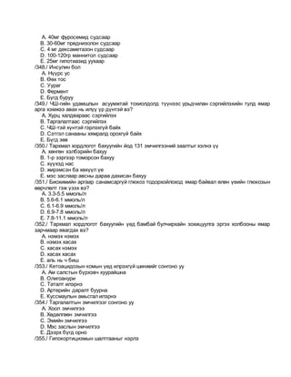 A. 40мг фуросемид судсаар
B. 30-60мг преднизолон судсаар
C. 4 мг дексаметазон судсаар
D. 100-120гр маннитол судсаар
E. 25мг гипотиазид уухаар
/348./ Инсулин бол
A. Нүүрс ус
B. Өөх тос
C. Уураг
D. Фермент
E. Бүгд буруу
/349./ ЧШ-гийн удамшлын асуумжтай тохиолдолд түүнээс урьдчилан сэргийлэхийн тулд ямар
арга хэмжээ авах нь илүү үр дүнтэй вэ?
A. Хурц халдвараас сэргийлэх
B. Таргалалтаас сэргийлэх
C. ЧШ-тэй хүнтэй гэрлэхгүй байх
D. Сэтгэл санааны хямралд орохгүй байх
E. Бүгд зөв
/350./ Тархмал хордлогот бахуугийн йод 131 эмчилгээний заалтыг хэлнэ үү
A. хөнгөн хэлбэрийн бахуу
B. 1-р зэргээр томорсон бахуу
C. хүүхэд нас
D. жирэмсэн ба хөхүүл үе
E. мэс заслаар авсны дараа дахисан бахуу
/351./ Биохимийн аргаар санамсаргүй глюкоз тодорхойлоход ямар байвал өлөн үеийн глюкозын
өөрчлөлт гэж үзэх вэ?
A. 3.3-5.5 ммоль/л
B. 5.6-6.1 ммоль/л
C. 6.1-6.9 ммоль/л
D. 6.9-7.8 ммоль/л
E. 7.8-11.1 ммоль/л
/352./ Тархмал хордлогот бахуугийн үед бамбай булчирхайн зохицуулга эргэх холбооны ямар
зарчмаар явагдах вэ?
A. нэмэх нэмэх
B. нэмэх хасах
C. хасах нэмэх
D. хасах хасах
E. аль нь ч биш
/353./ Кетоацидозын комын үед илрэхгүй шинжийг сонгоно уу
A. Ам салстын бүрхэвч хуурайшна
B. Олигоанури
C. Таталт илэрнэ
D. Артерийн даралт буурна
E. Куссмаулын амьсгал илэрнэ
/354./ Таргалалтын эмчилгээг сонгоно уу
A. Хоол эмчилгээ
B. Хөдөлгөөн эмчилгээ
C. Эмийн эмчилгээ
D. Мэс заслын эмчилгээ
E. Дээрх бүгд орно
/355./ Гипокортицизмын шалтгааныг нэрлэ
 
