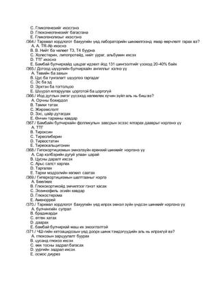 C. Гликогенезийг ихэсгэнэ
D. Глюконеогенезийг багасгана
E. Гликогенолизыг ихэсгэнэ
/364./ Тархмал хордлогот бахуугийн үед лабораторийн шинжилгээнд ямар өөрчлөлт гарах вэ?
A. A. TR-Ab ихэснэ
B. B. Нийт ба чөлөөт Т3, Т4 буурна
C. Холестерин, липопротейд, нийт уураг, альбумин ихсэх
D. ТТГ ихэснэ
E. Бамбай булчирхайд цацраг идэвхт йод 131 шингээлтийг үзэхэд 20-40% байх
/365./ Дотоод шүүрлийн булчирхайн ангиллыг хэлнэ үү
A. Төвийн ба захын
B. Цус ба тунгалагт шүүрлээ гаргадаг
C. Эс ба эд
D. Эрхтэн ба тогтолцоо
E. Шүүрэл ялгаруулах цорготой ба цоргогүй
/366./ Иод дутлын эмгэг үүсэхэд нөлөөлөх хүчин зүйл аль нь биш вэ?
A. Орчны бохирдол
B. Тамхи татах
C. Жирэмслэлт
D. Зэс, цайр дутагдах
E. Өнчин тархины хавдар
/367./ Бамбайн булчирхайн фолликулын завсрын эсээс ялгарах дааврыг нэрлэнэ үү
A. ТТГ
B. Тироксин
C. Тиреолиберин
D. Тиреостатин
E. Тиреокальцитонин
/368./ Гипокортицизмын эмнэлзүйн ерөнхий шинжийг нэрлэнэ үү
A. Сар хэлбэрийн дугуй улаан царай
B. Цусны даралт ихсэх
C. Арьс салст харлах
D. Таргалах
E. Тархи мэдрэлийн хөгжил саатах
/369./ Гиперкортицизмын шалтгааныг нэрлэ
A. Бөөлжих
B. Глюкокортикойд эмчилгээг гэнэт хасах
C. Эозинофиль эсийн хавдар
D. Глюкостерома
E. Аменоррей
/370./ Тархмал хордлогот бахуугийн үед илрэх эмнэл зүйн үндсэн шинжийг нэрлэнэ үү
A. булчингийн сулрал
B. брадикарди
C. өтгөн хатах
D. даарах
E. бамбай булчирхай маш их эмзэглэлтэй
/371./ ЧШ-гийн кетоацидозын үед доорх шинж тэмдэгүүдийн аль нь илрэхгүй вэ?
A. глюкозын зарцуулалт буурах
B. цусанд глюкоз ихсэх
C. өөх тосны задрал багасах
D. уургийн задрал ихсэх
E. осмос диурез
 