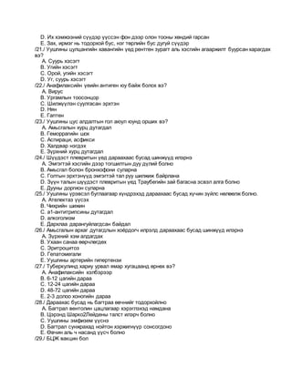 D. Их хэмжээний сүүдэр үүссэн фон дээр олон тооны хөндий гарсан
E. Зах, ирмэг нь тодорхой бус, нэг төрлийн бус дугуй сүүдэр
/21./ Уушгины цулцангийн хавангийн үед рентген зурагт аль хэсгийн агааржилт буурсан харагдах
вэ?
A. Суурь хэсэгт
B. Угийн хэсэгт
C. Орой, угийн хэсэгт
D. Уг, суурь хэсэгт
/22./ Анафилаксийн үеийн антиген юу байж болох вэ?
A. Вирус
B. Ургамлын тоосонцор
C. Шилжүүлэн суулгасан эрхтэн
D. Нян
E. Гаптен
/23./ Уушгины цус алдалтын гол аюул юунд орших вэ?
A. Амьсгалын хурц дутагдал
B. Геморрагийн шок
C. Аспираци, асфикси
D. Халдвар нэгдэх
E. Зүрхний хурц дутагдал
/24./ Шүүдэст плевритын үед дараахаас бусад шинжүүд илэрнэ
A. Эмгэгтэй хэсгийн дээр тогшилтын дуу дүлий болно
B. Амьсгал болон бронхофони суларна
C. Голтын эрхтэнүүд эмгэгтэй тал руу шилжиж байрлана
D. Зүүн талын шүүдэст плевритын үед Траубегийн зай багасна эсвэл алга болно
E. Дууны доргион суларна
/25./ Уушгины үрэвсэл буглаагаар хүндрэхэд дараахаас бусад хүчин зүйлс нөлөөлж болно.
A. Ателектаз үүсэх
B. Чихрийн шижин
C. a1-антитрипсины дутагдал
D. алкоголизм
E. Дархлаа дарангуйлагдсан байдал
/26./ Амьсгалын архаг дутагдлын хоёрдогч илрэлд дараахаас бусад шинжүүд илэрнэ
A. Зүрхний хэм алдагдах
B. Ухаан санаа өөрчлөгдөх
C. Эритроцитоз
D. Гепатомегали
E. Уушгины артерийн гипертензи
/27./ Туберкулинд хариу урвал ямар хугацаанд өрнөх вэ?
A. Анафилаксийн хэлбэрээр
B. 6-12 цагийн дараа
C. 12-24 цагийн дараа
D. 48-72 цагийн дараа
E. 2-3 долоо хоногийн дараа
/28./ Дараахас бусад нь багтраа өвчнийг тодорхойлно
A. Багтрал вентолин цацлагаар хэрэглэхэд намдана
B. Цэрэнд Шарко2Лейдены талст илэрч болно
C. Уушгины эмфизем үүснэ
D. Багтрал сунжрахад нойтон хэржигнүүр сонсогдоно
E. Өвчин аль ч насанд үүсч болно
/29./ БЦЖ вакцин бол
 