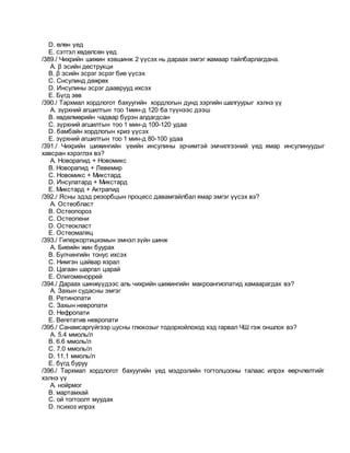 D. өлөн үед
E. сэтгэл хөдөлсөн үед
/389./ Чихрийн шижин хэвшинж 2 үүсэх нь дараах эмгэг жамаар тайлбарлагдана.
A. β эсийн деструкци
B. β эсийн эсрэг эсрэг бие үүсэх
C. Cнсулинд дөжрөх
D. Инсулины эсрэг дааврууд ихсэх
E. Бүгд зөв
/390./ Тархмал хордлогот бахуугийн хордлогын дунд зэргийн шалгуурыг хэлнэ үү
A. зүрхний агшилтын тоо 1мин-д 120 ба түүнээс дээш
B. хөдөлмөрийн чадвар бүрэн алдагдсан
C. зүрхний агшилтын тоо 1 мин-д 100-120 удаа
D. бамбайн хордлогын криз үүсэх
E. зүрхний агшилтын тоо 1 мин-д 80-100 удаа
/391./ Чихрийн шижингийн үеийн инсулины эрчимтэй эмчилгээний үед ямар инсулинуудыг
хавсран хэрэглэх вэ?
A. Новорапид + Новомикс
B. Новорапид + Левемир
C. Новомикс + Микстард
D. Инсулатард + Микстард
E. Микстард + Актрапид
/392./ Ясны эдэд резорбцын процесс давамгайлбал ямар эмгэг үүсэх вэ?
A. Остеобласт
B. Остеопороз
C. Остеопени
D. Остеокласт
E. Остеомаляц
/393./ Гиперкортицизмын эмнэл зүйн шинж
A. Биеийн жин буурах
B. Булчингийн тонус ихсэх
C. Нимгэн цайвар язрал
D. Цагаан шаргал царай
E. Олигоменоррей
/394./ Дараах шинжүүдээс аль чихрийн шижингийн макроангиопатид хамаарагдах вэ?
A. Захын судасны эмгэг
B. Ретинопати
C. Захын невропати
D. Нефропати
E. Вегетатив невропати
/395./ Санамсаргүйгээр цусны глюкозыг тодорхойлоход хэд гарвал ЧШ гэж оншлох вэ?
A. 5.4 ммоль/л
B. 6.6 ммоль/л
C. 7.0 ммоль/л
D. 11.1 ммоль/л
E. бүгд буруу
/396./ Тархмал хордлогот бахуугийн үед мэдрэлийн тогтолцооны талаас илрэх өөрчлөлтийг
хэлнэ үү
A. нойрмог
B. мартамхай
C. ой тогтоолт муудах
D. психоз илрэх
 