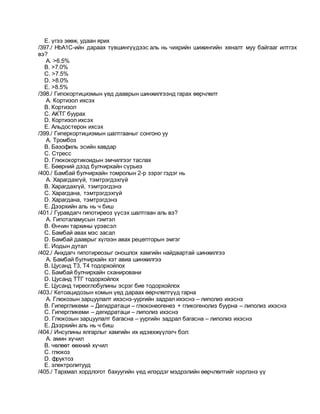 E. үгээ зөөж, удаан ярих
/397./ HbA1С-ийн дараах түвшингүүдээс аль нь чихрийн шижингийн хяналт муу байгааг илтгэх
вэ?
A. >6.5%
B. >7.0%
C. >7.5%
D. >8.0%
E. >8.5%
/398./ Гипокортицизмын үед дааврын шинжилгээнд гарах өөрчлөлт
A. Кортизол ихсэх
B. Кортизол
C. АКТГ буурах
D. Кортизол ихсэх
E. Альдостерон ихсэх
/399./ Гиперкортицизмын шалтгааныг сонгоно уу
A. Тромбоз
B. Базофиль эсийн хавдар
C. Стресс
D. Глюкокортикоидын эмчилгээг таслах
E. Бөөрний дээд булчирхайн сүрьеэ
/400./ Бамбай булчирхайн томролын 2-р зэрэг гэдэг нь
A. Харагдахгүй, тэмтрэгдэхгүй
B. Харагдахгүй, тэмтрэгдэнэ
C. Харагдана, тэмтрэгдэхгүй
D. Харагдана, тэмтрэгдэнэ
E. Дээрхийн аль нь ч биш
/401./ Гуравдагч гипотиреоз үүсэх шалтгаан аль вэ?
A. Гипоталамусын гэмтэл
B. Өнчин тархины үрэвсэл
C. Бамбай авах мэс засал
D. Бамбай дааврыг хүлээн авах рецепторын эмгэг
E. Иодын дутал
/402./ Анхдагч гипотиреозыг оношлох хамгийн найдвартай шинжилгээ
A. Бамбай булчирхайн хэт авиа шинжилгээ
B. Цусанд Т3, Т4 тодорхойлох
C. Бамбай булчирхайн сканировани
D. Цусанд ТТГ тодорхойлох
E. Цусанд тиреоглобулины эсрэг бие тодорхойлох
/403./ Кетоацидозын комын үед дараах өөрчлөлтүүд гарна
A. Глюкозын зарцуулалт ихэснэ-уургийн задрал ихэснэ – липолиз ихэснэ
B. Гипергликеми – Дегидратаци – глюконеогенез + гликогенолиз буурна – липолиз ихэснэ
C. Гипергликеми – дегидратаци – липолиз ихэснэ
D. Глюкозын зарцуулалт багасна – уургийн задрал багасна – липолиз ихэснэ
E. Дээрхийн аль нь ч биш
/404./ Инсулины ялгарлыг хамгийн их идэвхжүүлэгч бол:
A. амин хүчил
B. чөлөөт өөхний хүчил
C. глюкоз
D. фруктоз
E. электролитууд
/405./ Тархмал хордлогот бахуугийн үед илэрдэг мэдрэлийн өөрчлөлтийг нэрлэнэ үү
 