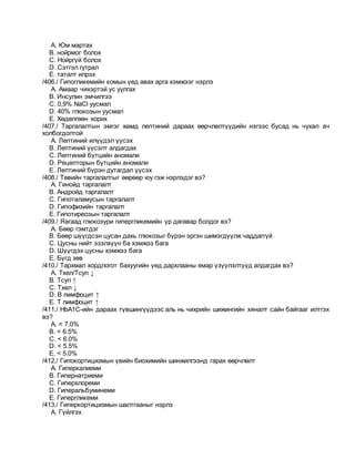 A. Юм мартах
B. нойрмог болох
C. Нойргүй болох
D. Сэтгэл гутрал
E. таталт илрэх
/406./ Гипогликемийн комын үед авах арга хэмжээг нэрлэ
A. Амаар чихэртэй ус уулгах
B. Инсулин эмчилгээ
C. 0,9% NaCl уусмал
D. 40% глюкозын уусмал
E. Хөдөлгөөн хорих
/407./ Таргалалтын эмгэг жамд лептиний дараах өөрчлөлтүүдийн нэгээс бусад нь чухал ач
холбогдолтой
A. Лептиний илүүдэл үүсэх
B. Лептиний үүсэлт алдагдах
C. Лептиний бүтцийн аномали
D. Рецепторын бүтцийн аномали
E. Лептиний бүрэн дутагдал үүсэх
/408./ Төвийн таргалалтыг өөрөөр юу гэж нэрлэдэг вэ?
A. Гинойд таргалалт
B. Андройд таргалалт
C. Гипоталамусын таргалалт
D. Гипофизийн таргалалт
E. Гипотиреозын таргалалт
/409./ Яагаад глюкозури гипергликемийн үр дагавар болдог вэ?
A. Бөөр гэмтдэг
B. Бөөр шүүгдсэн цусан дахь глюкозыг бүрэн эргэн шимэгдүүлж чаддаггүй
C. Цусны нийт эзэлхүүн ба хэмжээ бага
D. Шүүгдэх цусны хэмжээ бага
E. Бүгд зөв
/410./ Тархмал хордлогот бахуугийн үед дархлааны ямар үзүүлэлтүүд алдагдах вэ?
A. Тхел/Тсуп ↓
B. Тсуп ↑
C. Тхел ↓
D. В лимфоцит ↑
E. Т лимфоцит ↑
/411./ HbA1С-ийн дараах түвшингүүдээс аль нь чихрийн шижингийн хяналт сайн байгааг илтгэх
вэ?
A. < 7.0%
B. < 6.5%
C. < 6.0%
D. < 5.5%
E. < 5.0%
/412./ Гипокортицизмын үеийн биохимийн шинжилгээнд гарах өөрчлөлт
A. Гиперкалиеми
B. Гипернатриеми
C. Гиперхлореми
D. Гиперальбуминеми
E. Гипергликеми
/413./ Гиперкортицизмын шалтгааныг нэрлэ
A. Гүйлгэх
 
