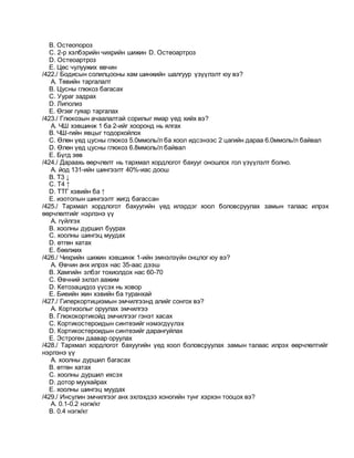B. Остеопороз
C. 2-р хэлбэрийн чихрийн шижин D. Остеоартроз
D. Остеоартроз
E. Цөс чулуужих өвчин
/422./ Бодисын солилцооны хам шинжийн шалгуур үзүүлэлт юу вэ?
A. Төвийн таргалалт
B. Цусны глюкоз багасах
C. Уураг задрах
D. Липолиз
E. Өгзөг гуяар таргалах
/423./ Глюкозын ачаалалтай сорилыг ямар үед хийх вэ?
A. ЧШ хэвшинж 1 ба 2-ийг хооронд нь ялгах
B. ЧШ-гийн явцыг тодорхойлох
C. Өлөн үед цусны глюкоз 5.0ммоль/л ба хоол идсэнээс 2 цагийн дараа 6.0ммоль/л байвал
D. Өлөн үед цусны глюкоз 6.8ммоль/л байвал
E. Бүгд зөв
/424./ Дараахь өөрчлөлт нь тархмал хордлогот бахууг оношлох гол үзүүлэлт болно.
A. йод 131-ийн шингээлт 40%-иас доош
B. Т3 ↓
C. Т4 ↑
D. ТТГ хэвийн ба ↑
E. изотопын шингээлт жигд багассан
/425./ Тархмал хордлогот бахуугийн үед илэрдэг хоол боловсруулах замын талаас илрэх
өөрчлөлтийг нэрлэнэ үү
A. гүйлгэх
B. хоолны дуршил буурах
C. хоолны шингэц муудах
D. өтгөн хатах
E. бөөлжих
/426./ Чихрийн шижин хэвшинж 1-ийн эмнэлзүйн онцлог юу вэ?
A. Өвчин анх илрэх нас 35-аас дээш
B. Хамгийн элбэг тохиолдох нас 60-70
C. Өвчний эхлэл аажим
D. Кетозацидоз үүсэх нь ховор
E. Биеийн жин хэвийн ба туранхай
/427./ Гиперкортицизмын эмчилгээнд алийг сонгох вэ?
A. Кортизолыг оруулах эмчилгээ
B. Глюкокортикойд эмчилгээг гэнэт хасах
C. Кортикостероидын синтезийг нэмэгдүүлэх
D. Кортикостероидын синтезийг дарангуйлах
E. Эстроген даавар оруулах
/428./ Тархмал хордлогот бахуугийн үед хоол боловсруулах замын талаас илрэх өөрчлөлтийг
нэрлэнэ үү
A. хоолны дуршил багасах
B. өтгөн хатах
C. хоолны дуршил ихсэх
D. дотор муухайрах
E. хоолны шингэц муудах
/429./ Инсулин эмчилгээг анх эхлэхдээ хоногийн тунг хэрхэн тооцох вэ?
A. 0.1-0.2 нэгж/кг
B. 0.4 нэгж/кг
 