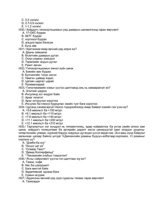 C. 0.5 нэгж/кг
D. 0.7-0.9 нэгж/кг
E. 1-1.2 нэгж/кг
/430./ Хоёрдогч гипокортицизмын үед дааврын шинжилгээнд гарах өөрчлөлт
A. 17-ОКС буурах
B. АКТГ буурах
C. кортизол буурах
D. альдостерон багасах
E. Бүгд зөв
/431./ Кретинизм ямар өвчний үед илрэх вэ?
A. Дауны хамшинж
B. Өсөлтийн дааврын дутал
C. Оюун ухааны хомсдол
D. Төрөлхийн иодын дутал
E. Рахит өвчин
/432./ Гипокортицизмын эмнэл зүйн шинж
A. Биеийн жин буурах
B. Булчингийн тонус ихсэх
C. Нимгэн цайвар язрал
D. Цагаан шаргал царай
E. Полименоррей
/433./ Гипогликемийн комыг үүсгэх шалтгаанд аль нь хамаарахгүй вэ?
A. Элэгний цирроз
B. Инсулинд хэт мэдрэг байх
C. Архаг гепатит
D. Архи хэтрүүлэн хэрэглэх
E. Инсулин ба глюкоз бууруулах эмийн тунг бага хэрэглэх
/434./ Цусанд санамсаргүй глюкоз тодорхойлоход ямар байвал хэвийн гэж үзэх вэ?
A. <5.6 ммоль/л ба <100 мг/дл
B. <6.1 ммоль/л ба <110 мг/дл
C. <7.8 ммоль/л ба <140 мг/дл
D. <11.1 ммоль/л ба <200 мг/дл
E. <12.1 ммоль/л ба <210 мг/дл
/435./ Таргалалтын нэг хүндрэл нь гиповентиляц, өдөр нойрмоглох ба унтах үеийн апноэ хам
шинж, хоёрдогч полицитеми ба артерийн даралт ихсэх шинжүүдтэй хамт илэрдэг уушигны
гипертензийн улмаас зүрхний баруун ховдлын дутагдал үүсэх явдалюм. Энэ маш хүнд байдлыг
ажлынхаа цагаар байнга унтдаг Ч.Диккенсийн романы бүдүүн-албатаар нэрлэжээ. Уг романыг
нэрлэнэ үү?
A. “Домби ба хүү”
B. “Хэцүү цаг үе”
C. “Оливер Твист”
D. “Девид Копперфильд”
E. “ Пикквикийн клубын тэмдэглэл”
/436./ Ясны сийрэгжилт үүсгэх гол шалтгаан юу вэ?
A. Тамхи, кофе
B. Нас ба цэвэршилт
C. Бага жинтэй байх
D. Хөдөлгөөний идэвхи бага
E. Удмын асуумж
/437./ Аддисоны өвчний үед зүрх судасны талаас гарах өөрчлөлт
A. Тахикарди
 