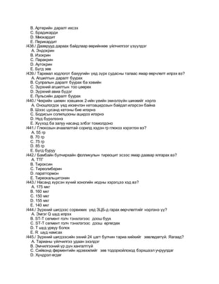 B. Артерийн даралт ихсэх
C. Брадикарди
D. Миокардит
E. Перикардит
/438./ Дааврууд дараах байдлаар өөрийнхөө үйлчилгээг үзүүлдэг
A. Эндокрин
B. Изокрин
C. Паракрин
D. Аутокрин
E. Бүгд зөв
/439./ Тархмал ходлогот бахуугийн үед зүрх судасны талаас ямар өөрчлөлт илрэх вэ?
A. Агшилтын даралт буурах
B. Сулралын даралт буурах ба хэвийн
C. Зүрхний агшилтын тоо цөөрөх
D. Зүрхний авиа бүдэг
E. Пульсийн даралт буурах
/440./ Чихрийн шижин хэвшинж 2-ийн үеийн эмнэлзүйн шинжийг нэрлэ
A. Оношлогдох үед ихэвчлэн кетоацидозын байдал илэрсэн байна
B. Шээс цусанд кетоны бие илэрнэ
C. Бодисын солилцооны ацидоз илэрнэ
D. Нүд бүрэлзэнэ
E. Хүүхэд ба залуу насанд элбэг тохиолдоно
/441./ Глюкозын ачаалалтай сорилд хэдэн гр глюкоз хэрэглэх вэ?
A. 55 гр
B. 70 гр
C. 75 гр
D. 85 гр
E. Бүгд буруу
/442./ Бамбайн булчирхайн фолликулын тиреоцит эсээс ямар даавар ялгарах вэ?
A. ТТГ
B. Тироксин
C. Тиреолиберин
D. паратгормон
E. Тиреокальцитонин
/443./ Насанд хүрсэн хүний хоногийн иодны хэрэгцээ хэд вэ?
A. 175 мкг
B. 160 мкг
C. 150 мкг
D. 155 мкг
E. 140 мкг
/444./ Зүрхний шигдээс сорвижих үед ЗЦБ-д гарах өөрчлөлтийг нэрлэнэ үү?
A. Эмгэг Q шүд илрэх
B. ST-T сегмент голч тэнхлэгээс доош буух
C. ST-T сегмент голч тэнхлэгээс дээш өргөгдөх
D. Т шүд урвуу болох
E. R шүд намсах
/445./ Зүрхний шигдээсийн эхний 24 цагт булчин тариа хийхийг зөвлөдөггүй. Яагаад?
A. Тарианы үйлчилгээ удаан эхэлдэг
B. Эмчилгээний үр дүн хангалтгүй
C. Сийвэнд ферментийн идэвхжлийг зөв тодорхойлоход бэрхшээл учруулдаг
D. Хүндрэл өгдөг
 