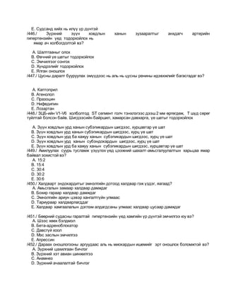 E. Судсанд хийх нь илүү үр дүнтэй
/446./ Зүрхний зүүн ховдлын ханын зузааралтыг анхдагч артерийн
гипертензийн үед тодорхойлох нь
ямар ач холбогдолтой вэ?
A. Шалтгааныг олох
B. Өвчний үе шатыг тодорхойлох
C. Эмчилгээг сонгох
D. Хүндрэлийг тодорхойлох
E. Ялган оношлох
/447./ Цусны даралт бууруулах эмүүдээс нь аль нь цусны ренины идэвхжлийг багасгадаг вэ?
A. Каптоприл
B. Атенолол
C. Празоцин
D. Нифедипин
E. Лозартан
/448./ ЗЦБ-ийн V1-V6 холболтод ST сегмент голч тэнхлэгээс дээш2 мм өргөгдөж, Т шүд сөрөг
туйлтай болсон байв. Шигдээсийн байршил, хамарсан давхарга, үе шатыг тодорхойлох
A. Зүүн ховдлын урд ханын субэпикардын шигдээс, хурцавтар үе шат
B. Зүүн ховдлын урд ханын субэпикардын шигдээс, хурц үе шат
C. Зүүн ховдлын урд ба хажуу ханын субэпикардын шигдээс, хурц үе шат
D. Зүүн ховдлын урд ханын субэндокардын шигдээс, хурц үе шат
E. Зүүн ховдлын урд ба хажуу ханын субэпикардын шигдээс, хурцавтар үе шат
/449./ Амилуулах суурь тусламж үзүүлэх үед цээжний шахалт-амьсгалуулалтын харьцаа ямар
байвал зохистой вэ?
A. 15:2
B. 15:4
C. 30:4
D. 30:2
E. 30:6
/450./ Халдварт эндокардитыг эмнэлгийн дотоод халдвар гэж үздэг, яагаад?
A. Амьсгалын замаар халдвар дамждаг
B. Бохир гараар халдвар дамждаг
C. Эмнэлгийн ариун цэвэр хангалтгүйн улмаас
D. Тариураар халдварлагддаг
E. Халдвар хамгаалалын дэглэм алдагдсаны улмаас халдвар цусаар дамждаг
/451./ Бөөрний судасны гаралтай гипертензийн үед хамгийн үр дүнтэй эмчилгээ юу вэ?
A. Шээс хөөх бэлдмэл
B. Бета-адреноблокатор
C. Давсгүй хоол
D. Мэс заслын эмчилгээ
E. Апрессин
/452./ Дараах оношлогооны аргуудаас аль нь миокардын ишемийг эрт оношлох боломжтой вэ?
A. Зүрхний цахилгаан бичлэг
B. Зүрхний хэт авиан шинжилгээ
C. Анамнез
D. Зүрхний ачаалалтай бичлэг
 