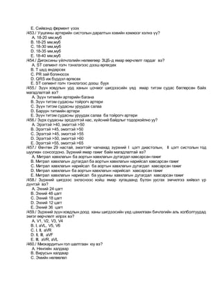 E. Сийвэнд фермент үзэх
/453./ Уушгины артерийн систолын даралтын хэвийн хэмжээг хэлнэ үү?
A. 18-20 мм,муб
B. 18-25 мм,муб
C. 18-30 мм,муб
D. 18-35 мм,муб
E. 18-40 мм,муб
/454./ Дигоксины үйлчлэлийн нөлөөгөөр ЗЦБ-д ямар өөрчлөлт гардаг вэ?
A. ST сегмент голч тэнхлэгээс дээш өргөгдөх
B. T шүд өндөрсөх
C. PR зай богиносох
D. QRS иж бүрдэл өргөсөх
E. ST сегмент голч тэнхлэгээс доош буух
/455./ Зүүн ховдлын урд ханын цочмог шигдээсийн үед ямар титэм судас бөглөрсөн байх
магадлалтай вэ?
A. Зүүн титмийн артерийн багана
B. Зүүн титэм судасны тойрогч артери
C. Зүүн титэм судасны уруудах салаа
D. Баруун титмийн артери
E. Зүүн титэм судасны уруудах салаа ба тойрогч артери
/456./ Зүрх судасны эрсдэлтэй нас, хүйсний байдлыг тодорхойлно уу?
A. Эрэгтэй >40, эмэгтэй >50
B. Эрэгтэй >45, эмэгтэй >50
C. Эрэгтэй >45, эмэгтэй >55
D. Эрэгтэй >50, эмэгтэй >60
E. Эрэгтэй >55, эмэгтэй >65
/457./ Өвчтөн 29 настай, эмэгтэйг чагнахад зүрхний I цэгт диастолын, II цэгт систолын тод
шуугиан сонсогдоно. Зүрхний ямар гажиг байх магадлалтай вэ?
A. Митрал хавхлагын ба аортын хавхлагын дутагдал хавсарсан гажиг
B. Митрал хавхлагын дутагдал ба аортын хавхлагын нарийсал хавсарсан гажиг
C. Митрал хавхлагын нарийсал ба аортын хавхлагын дутагдал хавсарсан гажиг
D. Митрал хавхлагын ба аортын хавхлагын нарийсал хавсарсан гажиг
E. Митрал хавхлагын нарийсал ба уушгины хавхлагын дутагдал хавсарсан гажиг
/458./ Зүрхний шигдээс эхлэснээс хойш ямар хугацаанд бүлэн уусгах эмчилгээ хийвэл үр
дүнтэй вэ?
A. Эхний 24 цагт
B. Эхний 48 цагт
C. Эхний 18 цагт
D. Эхний 12 цагт
E. Эхний 36 цагт
/459./ Зүрхний зүүн ховдлын доод ханы шигдээсийн үед цахилгаан бичлэгийн аль холболтуудад
эмгэг өөрчлөлт илрэх вэ?
A. V1, V2, V3, V4
B. I, aVL, V5, V6
C. I, II, aVR
D. II, III, aVF
E. III, aVR, aVL
/460./ Миокардитын гол шалтгаан юу вэ?
A. Нянгийн халдвар
B. Вирусын халдвар
C. Эмийн нөлөөлөл
 