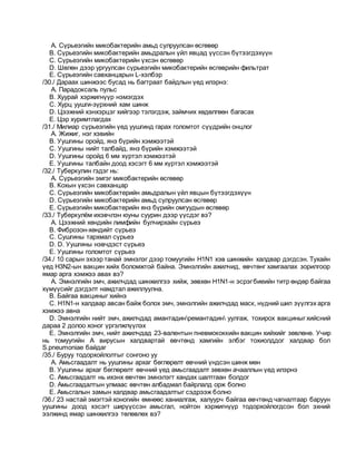 A. Сүрьеэгийн микобактерийн амьд сулруулсан өсгөвөр
B. Сүрьеэгийн микобактерийн амьдралын үйл явцад үүссэн бүтээгдэхүүн
C. Сүрьеэгийн микобактерийн үхсэн өсгөвөр
D. Шөлөн дээр ургуулсан сүрьеэгийн микобактерийн өсгөврийн фильтрат
E. Сүрьеэгийн савханцарын L-хэлбэр
/30./ Дараах шинжээс бусад нь багтраат байдлын үед илэрнэ:
A. Парадоксаль пульс
B. Хуурай хэржигнүүр нэмэгдэх
C. Хурц уушги-зүрхний хам шинж
D. Цээжний хэнхэрцэг хийгээр тэлэгдэж, займчих хөдөлгөөн багасах
E. Цэр хуримтлагдах
/31./ Милиар сүрьеэгийн үед уушгинд гарах голомтот сүүдрийн онцлог
A. Жижиг, нэг хэвийн
B. Уушгины оройд, янз бүрийн хэмжээтэй
C. Уушгины нийт талбайд, янз бүрийн хэмжээтэй
D. Уушгины оройд 6 мм хүртэл хэмжээтэй
E. Уушгины талбайн доод хэсэгт 6 мм хүртэл хэмжээтэй
/32./ Туберкулин гэдэг нь:
A. Сүрьеэгийн эмгэг микобактерийн өсгөвөр
B. Кохын үхсэн савханцар
C. Сүрьеэгийн микобактерийн амьдралын үйл явцын бүтээгдэхүүн
D. Сүрьеэгийн микобактерийн амьд сулруулсан өсгөвөр
E. Сүрьеэгийн микобактерийн янз бүрийн омгуудын өсгөвөр
/33./ Туберкулём ихэвчлэн юуны суурин дээр үүсдэг вэ?
A. Цээжний хөндийн лимфийн булчирхайн сүрьеэ
B. Фиброзон-хөндийт сүрьеэ
C. Cушгины тархмал сүрьеэ
D. D. Уушгины нэвчдэст сүрьеэ
E. Уушгины голомтот сүрьеэ
/34./ 10 сарын эхээр танай эмнэлэг дээр томуугийн Н1N1 хэв шинжийн халдвар дэгдсэн. Тухайн
үед Н3N2-ын вакцин хийх боломжтой байна. Эмнэлгийн ажилчид, өвчтөнг хамгаалах зорилгоор
ямар арга хэмжээ авах вэ?
A. Эмнэлгийн эмч, ажилчдад шинжилгээ хийж, зөвхөн Н1N1-н эсрэгбиеийн титр өндөр байгаа
хүмүүсийг дэгдэлт намдтал ажиллуулна.
B. Байгаа вакциныг хийнэ
C. Н1N1-н халдвар авсан байж болох эмч, эмнэлгийн ажилчдад маск, нүдний шил зүүлгэх арга
хэмжээ авна
D. Эмнэлгийн нийт эмч, ажилчдад амантадинремантадин уулгаж, тохирох вакциныг хийсний
дараа 2 долоо хоног үргэлжлүүлэх
E. Эмнэлгийн эмч, нийт ажилчдад 23-валентын пневмококкийн вакцин хийхийг зөвлөнө. Учир
нь томуугийн А вирусын халдвартай өвчтөнд хамгийн элбэг тохиолддог халдвар бол
S.pneumoniae байдаг
/35./ Буруу тодорхойлолтыг сонгоно уу
A. Амьсгаадалт нь уушгины архаг бөглөрөлт өвчний үндсэн шинж мөн
B. Уушгины архаг бөглөрөлт өвчний үед амьсгаадалт зөвхөн ачааллын үед илэрнэ
C. Амьсгаадалт нь ихэнх өвчтөн эмнэлэгт хандах шалтгаан болдог
D. Амьсгаадалтын улмаас өвчтөн албадмал байрлалд орж болно
E. Амьсгалын замын халдвар амьсгаадалтыг сэдрээж болно
/36./ 23 настай эмэгтэй хоногийн өмнөөс ханиалгаж, халуурч байгаа өвчтөнд чагналтаар баруун
уушгины доод хэсэгт ширүүссэн амьсгал, нойтон хэржигнүүр тодорхойлогдсон бол эхний
ээлжинд ямар шинжилгээ төлөвлөх вэ?
 