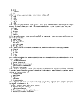 C. КФК
D. Тропонин
E. ГПТ
/475./ 1 мл гепарины уусмал хэдэн нэгж гепарин байдаг вэ?
A. 5000
B. 1000
C. 10000
D. 15000
E. 1500
/476./ ЗЦШ-ийн үед чагнахад хоёр уушгины арын доод хэсгээр нойтон хэрчигнүүр сонсогдож
байвал зүрхний цочмог дутагдлын (Киллипийн ангилалаар) хэд дүгээр зэрэг байж болох вэ?
A. I зэрэг
B. II зэрэг
C. III зэрэг
D. IV зэрэг
E. V зэрэг
/477./ Артерийн даралт ихсэх өвчний үед ЗЦБ –р илрэх зүүн ховдлын томролын Корнеллийн
шинж тэмдэгийг заах
A. Rv5= 24мм
B. Sv3+Ravl ≥28 мм
C. Rv4>Rv5
D. Rv5+Sv1=30мм
E. Rv5+Sv1=34мм
/478./ Титэм судасны хэдэн хувь нарийсвал цус хөдлөлд мэдэгдэхүйц саад учруулах вэ?
A. 15 хувь
B. 25 хувь
C. 40 хувь
D. 50хувь
E. 75 хувь
/479./ Эмнэл зүйнямар хэлбэрийн перикардитийн үед цээжний өвдөлт ба перикардын шүргэлцэх
чимээ илэрдэг вэ?
A. Цочмог перикардит
B. Хуурай перикардит
C. Шүүдэст цочмог перикардит
D. Шүүдэст архаг перикардит
E. Наалдаст перикарди
/480./ Ямар ч өвдөлтгүй, эмнэл зүйн илрэлгүй хүмүүст титэм судасны эмгэгийг илрүүлэх
зорилгоор эмийн сорилтой зүрхний хэт авиан оношлогоо хийдэг. Ямар эмийн бэлдмэлийг энэхүү
сорилд түлхүү ашигладаг вэ?
A. Пропроналол
B. Добутамин
C. Атропин
D. Допамин
E. Нитроглицерин
/481./ Зүрхний хэт авиан шинжилгээний ямар үзүүлэлтээр зүрхний зүүн ховдлын систолын
дутагдлыг тодорхойлдог вэ?
A. Зүүн ховдлын диастолын үеийн хэмжээ
B. Зүрхний минутын эзлэхүүн
C. Цацалтын үзүүлэлт
D. Зүүн ховдлын систолын үеийн хэмжээ
E. Зүүн ховдлын ханын хөдөлгөөн
 