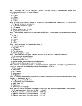 /482./ Зүрхний шигдээстэй өвчтөнд титэм судасны дотуурх эмчилгээний өмнө өгөх
клопидогрелийн анхны тун ямар байх вэ?
A. 75 мг
B. 100 мг
C. 150 мг
D. 225 мг
E. 300 мг
/483./ Зүрхний дутагдлыг эрт илрүүлэх зорилгоор ямар шинжилгээг хийвэл илүү үр дүнтэй вэ?
A. Зүрхний хэт авиан шинжилгээ
B. Зүрхний ачаалалтай сорил
C. Тропонин
D. Натри ялгаруулагч пептид
E. Зүрхний сцинтографи
/484./ Гипертензийн кризынүедАД-н түвшинг эхний 2 цагт хэдэнхувиар бууруулвал тохиромжтой
вэ?
A. 20%-р
B. 35%-р
C. 10%-р
D. 15%-р
E. 25%-р
/485./ Нитроглицерины гол гаж нөлөөг заана уу
A. Бөөлжис цутгах
B. Суулгах
C. Ханиалгах
D. Толгой өвдөх
E. Хоолонд дүргүй болох
/486./ Синкопийг ямар эмгэгээс хамгийн түрүүнд ялган оношлох шаардлагатай вэ?
A. Гипогликеми, комын байдал
B. Эпилепсийн уналт, коллапс
C. Истерийн уналт, шок
D. Гипогликеми, эпилепсийн ба истерийн уналт
E. Эпилепсийн ба истерийн уналт, коллапс
/487./ Дараах бэлдмэлүүдээс аль нь артерийн даралт бууруулах, миокардын хүчилтөрөгчийн
хэрэгцээг багасгах, зүрхний хэм алдагдал засах үйлчилгээтэй вэ?
A. Лизиноприл
B. Атенолол
C. Изосорбид
D. Амиодарон
E. Нифедипин
/488./ ST сегмент өргөгдөөгүй зүрхний шигдээсийг тогтворгүй стенокардигаас ялгахын тулд ямар
шинжилгээ хийх хэрэгтэй вэ?
A. Зүрхний цахилгаан бичлэг
B. Зүрхний хэт авиан шинжилгээ
C. Нийт КФК, ЛДГ
D. Тропонин
E. Коронарны ангиографи
/489./ Митрал хавхлагын нарийслын ямар тохиолдолд мэс заслын эмчилгээ хийх заалттай вэ?
A. Митрал хавхлагын нээлтийн талбай <1.5 см2
B. Митрал хавхлагын нээлтийн талбай ≤2.5 см2
C. Митрал хавхлагын нээлтийн талбай < 0.7 см2
D. Митрал хавхлагын нээлтийн талбай <1.8 см2
 