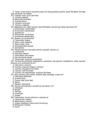 E. Тамхи татдаг хүмүүс татдаггүй хүмүүстэй харьцуулахад уушгины архаг бөглөрөлт өвчнөөр
илүүтэй өвдөж, нас бардаг
/52./ “Шувуун цээж” үүсэх шалтгаан:
A. Уушгины фиброз
B. Өвчүүний гаж хөгжил
C. Сульдаа өвчин
D. Уушгины гипоплази
E. Уушгины эмфизем
/53./ Дараахаас аль эмийг уушгины архаг бөглөрөлт өвчний үед ховор хэрэглэдэг вэ?
A. Ингаляцийн сальбутамол
B. Ингаляцийн сальметерол
C. Бромгексин
D. Ингаляцийн тиотропиум
E. Ингаляцийн формотерол
/54./ Хөхрөлт үүсэх механизм:
A. Гемоглобин буурах
B. Захын судас нарийсах
C. Захын судас тэлэх
D. Оксигемоглобин буурах
E. Эритропени
/55./ Пневмотораксын үед илрэх нийтлэг шинжийг нэрлэнэ үү.
A. Ханиалгана
B. Аюулхайд өвдөнө
C. Цээж өвдөх, амьсгаадах
D. Цустай цэрээр ханиах
E. Тогшилтоор хэнгэргэн дуутай байх
/56./ Рестриктив хэлбэрийн агааржилтын дутагдлын үед уушгины агааржилтын ямар үзүүлэлт
багасах нь ач холбогдолтой вэ?
A. Амьсгалын эзлэхүүн
B. Уушгины үлдэгдэл агаарын эзлэхүүн
C. Уушгины амьдралын багтаамж
D. Уушгины нийт багтаамж
E. Уушгины үйл ажиллагааны үлдэгдэл багтаамж
/57./ Зүүн уушгины доод хилийг олохдоо ямар шугамаар тогших вэ?
A. Өвчүүний ойролцоох
B. Эгэмний дунд
C. Суганы урд, дунд, ард
D. Далны
E. Нурууны ойролцоох
/58./ Хүүхэд шөнө орондоо шээхийг юу гэж нэрлэх вэ?
A. Олигоури
B. Дизури
C. Никтури
D. Странгури
E. Энурез
/59./ Гликокаликс гэж аль ойлголтыг нэрэлдэг вэ
A. Подоцитийн элемент
B. Мезангиумын элемент
C. Суурин мембраны хасах цэнэгтэй хэсгүүд
D. Ялгаруулах аппарат
E. Ренин
 