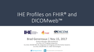 IHE Profiles on FHIR® and
DICOMweb™
Brad Genereaux | Nov 15, 2017
Product Manager, Agfa HealthCare
Co-chair, HL7 Imaging Integration
Co-chair, DICOM WG-20, Integration of Imaging and Information Systems
Co-chair, DICOM WG-27, Web Technologies
@integratorbrad https://www.linkedin.com/in/integratorbrad
 
