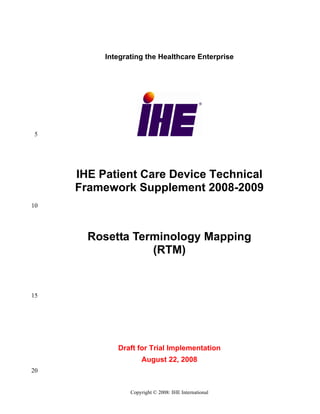 Integrating the Healthcare Enterprise




 5




     IHE Patient Care Device Technical
     Framework Supplement 2008-2009
10




       Rosetta Terminology Mapping
                  (RTM)


15




             Draft for Trial Implementation
                     August 22, 2008
20


                 Copyright © 2008: IHE International
 