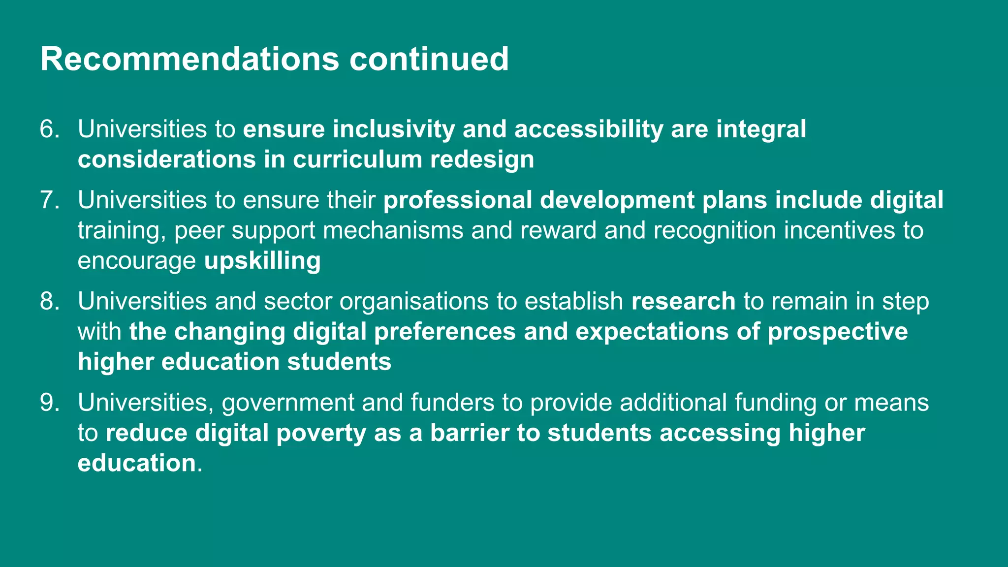 Recommendations continued
6. Universities to ensure inclusivity and accessibility are integral
considerations in curriculum redesign
7. Universities to ensure their professional development plans include digital
training, peer support mechanisms and reward and recognition incentives to
encourage upskilling
8. Universities and sector organisations to establish research to remain in step
with the changing digital preferences and expectations of prospective
higher education students
9. Universities, government and funders to provide additional funding or means
to reduce digital poverty as a barrier to students accessing higher
education.
 