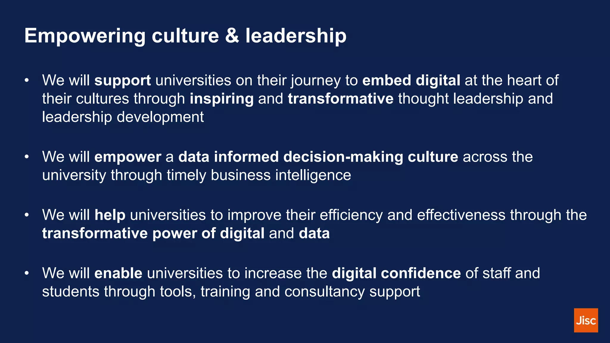 Empowering culture & leadership
• We will support universities on their journey to embed digital at the heart of
their cultures through inspiring and transformative thought leadership and
leadership development
• We will empower a data informed decision-making culture across the
university through timely business intelligence
• We will help universities to improve their efficiency and effectiveness through the
transformative power of digital and data
• We will enable universities to increase the digital confidence of staff and
students through tools, training and consultancy support
 