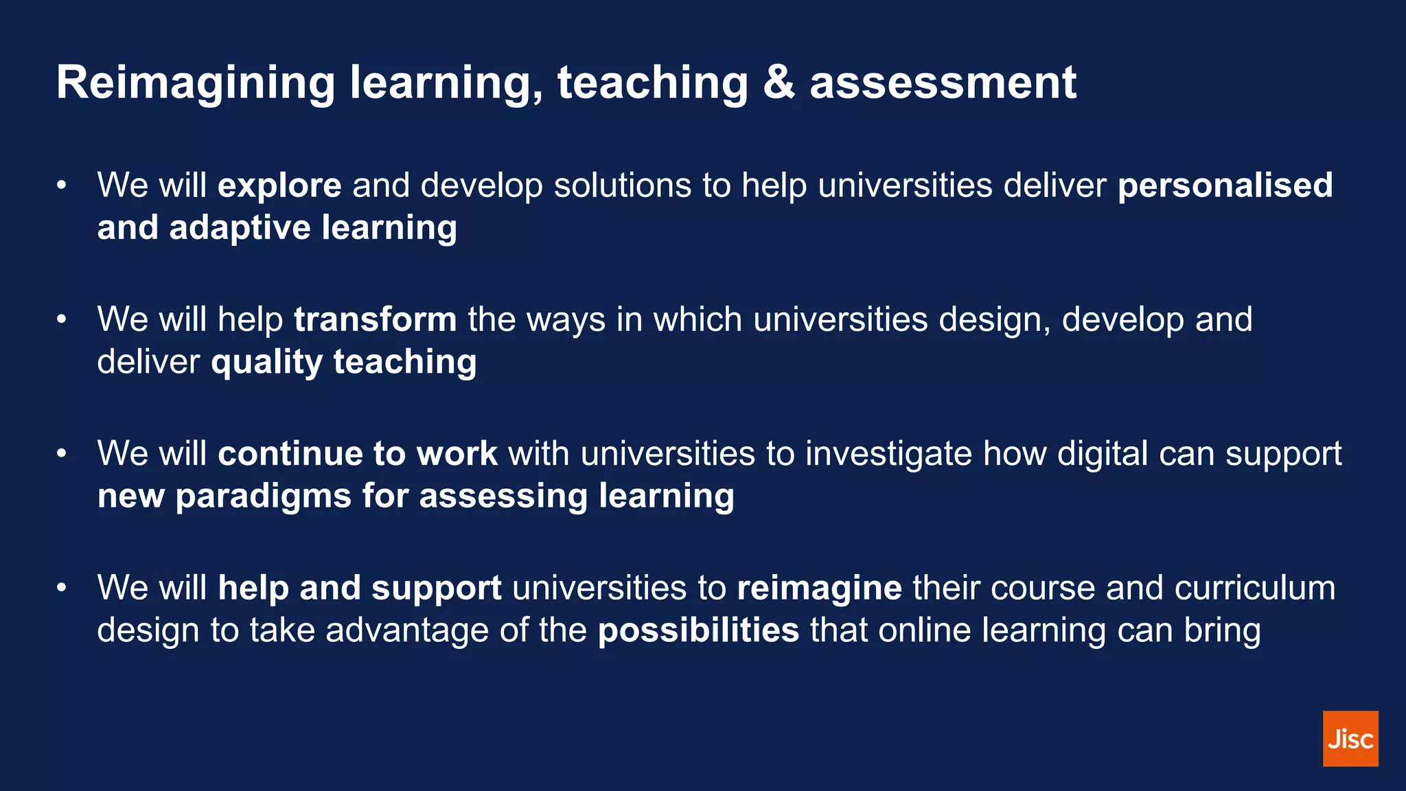 Reimagining learning, teaching & assessment
• We will explore and develop solutions to help universities deliver personalised
and adaptive learning
• We will help transform the ways in which universities design, develop and
deliver quality teaching
• We will continue to work with universities to investigate how digital can support
new paradigms for assessing learning
• We will help and support universities to reimagine their course and curriculum
design to take advantage of the possibilities that online learning can bring
 