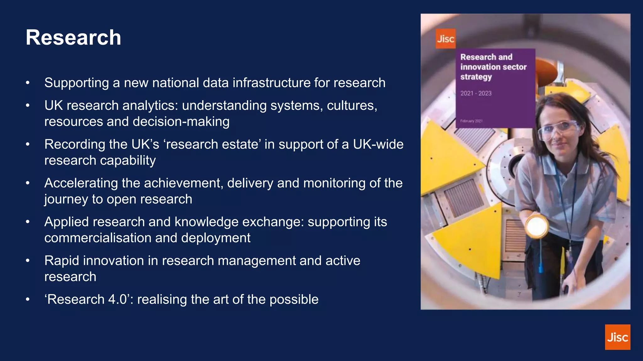 Research
• Supporting a new national data infrastructure for research
• UK research analytics: understanding systems, cultures,
resources and decision-making
• Recording the UK’s ‘research estate’ in support of a UK-wide
research capability
• Accelerating the achievement, delivery and monitoring of the
journey to open research
• Applied research and knowledge exchange: supporting its
commercialisation and deployment
• Rapid innovation in research management and active
research
• ‘Research 4.0’: realising the art of the possible
 